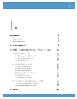 3




i    Índice
INTRODUCCIÓN                                                 7
     Objetivo General                                        8
     Objetivos Específicos                                   8
I.   MARCO CONCEPTUAL                                        9
II. PROCESO DE DISEÑO DE LA RED DE LOS SERVICIOS DE SALUD   12
     2.1 PLANIFICACIÓN DE LA RED                            14
         2.1.1 Caracterización de la Demanda                14
         2.1.2 Identificación de la Oferta                  17
         2.1.3 Diseño de la Red                             19
     2.2 IMPLEMENTACIÓN DE LA RED                           21
         2.2.1 Proceso Participativo                        21
         2.2.2 Gestionar los cambios                        21
         2.2.3 Proceso de Articulación                      22
         2.2.4 Lenguaje Común de Acuerdos                   23
         2.2.5 Validación Conjunta                          23
         2.2.6 Sistema de Información                       24
     2.3 EVALUACIÓN DE LA FUNCIONALIDAD DE LA RED           24
         2.3.1 Ámbitos Relevantes de Evaluación             25
         2.3.2 Enfoque Integral de Evaluación               27
III. ANEXOS                                                 31
 