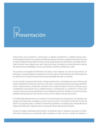 P  Presentación


El documento que se presenta a continuación, se elaboró considerando a múltiples autores, docu-
mentos legales, experiencias y aportes de diferentes equipos directivos y profesionales de los Servicios
de Salud, Establecimientos Experimentales y de las Subsecretarías de Salud Pública y de Redes Asisten-
ciales, teniendo como objetivo que cada Servicio de Salud, considere los mismos elementos básicos
de ordenamiento metodológico común, para facilitar el diseño y rediseño de su Red.

De acuerdo al rol regulador del Ministerio de Salud, se han realizado una serie de documentos; sin
embargo es necesario elaborar orientaciones comunes sobre el funcionamiento de la Red Asistencial
de cada Servicio de Salud, reconociendo las particularidades de cada uno de ellos.

En este sentido, el presente documento, entrega orientaciones y consideraciones para el proceso de
Diseño y Rediseño de la Red de cada Servicio de Salud, a través del desarrollo de las etapas de Planifi-
cación, Implementación y Evaluación, tomando como unidad de análisis el Servicio de Salud, ya que
considerando la articulación de sus Establecimientos o componentes, es una Red en sí misma. Aún
cuando se reconoce que para garantizar la continuidad de la atención, la Red de un Servicio de Salud,
establece derivaciones con otros Servicios, éstas no son el objetivo de este documento.

En el desarrollo del documento, se muestran en la primera parte, las orientaciones conceptuales que
otorgan los lineamientos estratégicos, como marco de acción, en el Diseño de Red del Servicio de
Salud. En la segunda parte, se señalan los elementos generales a considerar para el desarrollo de las
etapas de Planificación, Implementación y Evaluación dentro del proceso de Diseño.

Aunque las etapas nombradas anteriormente, se presentan bajo un esquema secuencial, es impor-
tante tener presente que su desarrollo, debe considerar en cada una de sus partes, los atributos o
 