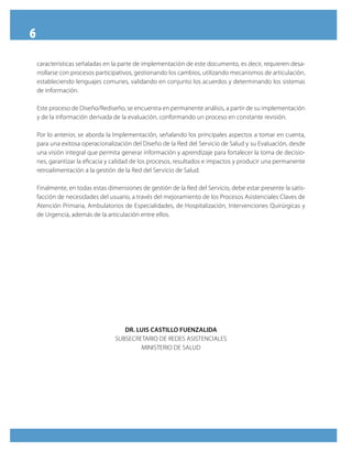 6
    características señaladas en la parte de implementación de este documento, es decir, requieren desa-
    rrollarse con procesos participativos, gestionando los cambios, utilizando mecanismos de articulación,
    estableciendo lenguajes comunes, validando en conjunto los acuerdos y determinando los sistemas
    de información.

    Este proceso de Diseño/Rediseño, se encuentra en permanente análisis, a partir de su implementación
    y de la información derivada de la evaluación, conformando un proceso en constante revisión.

    Por lo anterior, se aborda la Implementación, señalando los principales aspectos a tomar en cuenta,
    para una exitosa operacionalización del Diseño de la Red del Servicio de Salud y su Evaluación, desde
    una visión integral que permita generar información y aprendizaje para fortalecer la toma de decisio-
    nes, garantizar la eficacia y calidad de los procesos, resultados e impactos y producir una permanente
    retroalimentación a la gestión de la Red del Servicio de Salud.

    Finalmente, en todas estas dimensiones de gestión de la Red del Servicio, debe estar presente la satis-
    facción de necesidades del usuario, a través del mejoramiento de los Procesos Asistenciales Claves de
    Atención Primaria, Ambulatorios de Especialidades, de Hospitalización, Intervenciones Quirúrgicas y
    de Urgencia, además de la articulación entre ellos.




                                     DR. LUIS CASTILLO FUENZALIDA
                                  SUBSECRETARIO DE REDES ASISTENCIALES
                                          MINISTERIO DE SALUD
 