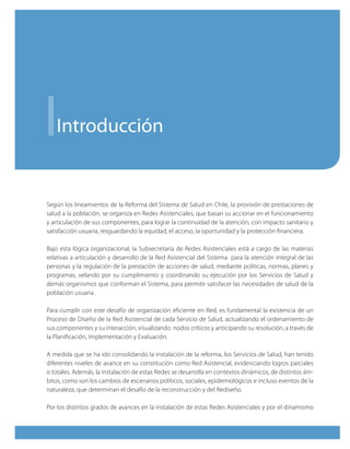 i  introducción


Según los lineamientos de la Reforma del Sistema de Salud en Chile, la provisión de prestaciones de
salud a la población, se organiza en Redes Asistenciales, que basan su accionar en el funcionamiento
y articulación de sus componentes, para lograr la continuidad de la atención, con impacto sanitario y
satisfacción usuaria, resguardando la equidad, el acceso, la oportunidad y la protección financiera.

Bajo esta lógica organizacional, la Subsecretaría de Redes Asistenciales está a cargo de las materias
relativas a articulación y desarrollo de la Red Asistencial del Sistema para la atención integral de las
personas y la regulación de la prestación de acciones de salud, mediante políticas, normas, planes y
programas, velando por su cumplimiento y coordinando su ejecución por los Servicios de Salud y
demás organismos que conforman el Sistema, para permitir satisfacer las necesidades de salud de la
población usuaria .

Para cumplir con este desafío de organización eficiente en Red, es fundamental la existencia de un
Proceso de Diseño de la Red Asistencial de cada Servicio de Salud, actualizando el ordenamiento de
sus componentes y su interacción, visualizando nodos críticos y anticipando su resolución, a través de
la Planificación, Implementación y Evaluación.

A medida que se ha ido consolidando la instalación de la reforma, los Servicios de Salud, han tenido
diferentes niveles de avance en su constitución como Red Asistencial, evidenciando logros parciales
o totales. Además, la instalación de estas Redes se desarrolla en contextos dinámicos, de distintos ám-
bitos, como son los cambios de escenarios políticos, sociales, epidemiológicos e incluso eventos de la
naturaleza, que determinan el desafío de la reconstrucción y del Rediseño.

Por los distintos grados de avances en la instalación de estas Redes Asistenciales y por el dinamismo
 