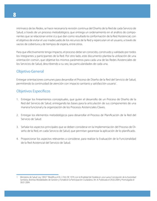 8
    intrínseco de las Redes, se hace necesaria la revisión continua del Diseño de la Red de cada Servicio de
    Salud, a través de un proceso metodológico, que entrega un ordenamiento en el análisis de compo-
    nentes que se relacionan entre sí y que dan como resultado la conformación de la Red Asistencial, con
    el objetivo de evitar el uso inadecuado de los recursos de la Red y repercutan en el usuario, a través de
    vacíos de cobertura y de tiempos de espera, entre otros.

    Para que efectivamente tenga impacto, el proceso debe ser conocido, construido y validado por todos
    los integrantes y participantes de la Red. Por otro lado, este documento plantea la utilización de una
    orientación común, que objetive los mismos parámetros para cada una de las Redes Asistenciales de
    los Servicios de Salud, describiendo a su vez, las particularidades de cada una.

    Objetivo General

    Entregar orientaciones comunes para desarrollar el Proceso de Diseño de la Red del Servicio de Salud,
    permitiendo la continuidad de atención con impacto sanitario y satisfacción usuaria1.

    Objetivos específicos

    1. Entregar los lineamientos conceptuales, que guíen el desarrollo de un Proceso de Diseño de la
       Red del Servicio de Salud, entregando las bases para la articulación de sus componentes de una
       manera funcional y la organización de los Procesos Asistenciales Claves.

    2. Entregar los elementos metodológicos para desarrollar el Proceso de Planificación de la Red del
       Servicio de Salud.

    3. Señalar los aspectos principales que se deben considerar en la Implementación del Proceso de Di-
       seño de la Red, en cada Servicio de Salud, que permitan garantizar la aplicación de lo planificado.

    4. Proporcionar los aspectos relevantes a considerar, para realizar la Evaluación de la Funcionalidad
       de la Red Asistencial del Servicio de Salud.




    1   Ministerio de Salud. Ley 19937. “Modifica el DL 2.763, DE 1979, con la finalidad de Establecer una nueva Concepción de la Autoridad
        Sanitaria, distintas Modalidades de Gestión y Fortalecer la Participación Ciudadana. Art. 8. Publicada el 24.02.2004 y Promulgada el
        30.01.2004.
 