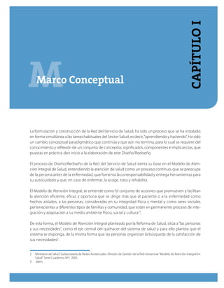 MMarco Conceptual
CapítuloI
La formulación y construcción de la Red del Servicio de Salud, ha sido un proceso que se ha instalado
en forma simultánea a las tareas habituales del Sector Salud, es decir,“aprendiendo y haciendo”. Ha sido
un cambio conceptual paradigmático que continúa y que aún no termina, para lo cual se requiere del
conocimiento y reflexión de un conjunto de conceptos, significados, componentes e implicancias, que
puestas en práctica dan inicio a la elaboración de este Diseño/Rediseño.
El proceso de Diseño/Rediseño de la Red del Servicio de Salud sienta su base en el Modelo de Aten-
ción Integral de Salud, entendiendo la atención de salud como un proceso continuo, que se preocupa
de la persona antes de la enfermedad, que fomenta la corresponsabilidad y entrega herramientas para
su autocuidado y que, en caso de enfermar, la acoge, trata y rehabilita.
El Modelo de Atención Integral, se entiende como“el conjunto de acciones que promueven y facilitan
la atención eficiente, eficaz y oportuna que se dirige más que al paciente o a la enfermedad como
hechos aislados, a las personas, consideradas en su integridad física y mental y como seres sociales
pertenecientes a diferentes tipos de familias y comunidad, que están en permanente proceso de inte-
gración y adaptación a su medio ambiente físico, social y cultura2
”.
De esta forma, el Modelo de Atención Integral planteado por la Reforma de Salud, sitúa a“las personas
y sus necesidades”, como el eje central del quehacer del sistema de salud y para ello plantea que el
sistema se disponga, de la misma forma que las personas organizan la búsqueda de la satisfacción de
sus necesidades3
.
2	 Ministerio de Salud. Subsecretaría de Redes Asistenciales. División de Gestión de la Red Asistencial.“Modelo de Atención Integral en
Salud”. Serie Cuadernos Nº1. 2005.
3	 Idem.
 