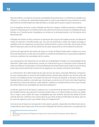 10
Para estos efectos, se requiere conocer las necesidades de las personas en su ambiente, las variables que
influyen en su proceso de salud-enfermedad-salud, la cultura que predomina para mantener la salud,
para enfrentar la enfermedad y las redes familiares y sociales que el usuario ocupa en ese proceso.
Con el propósito, de llevar a cabo el Modelo de Atención Integral, la Reforma plantea un Modelo de
Gestión en Red basado en el Fortalecimiento de la Atención Primaria de Salud con el Modelo de Salud
Familiar, en la Transformación Hospitalaria con énfasis en la Ambulatorización y la Articulación de la
Red Asistencial.4
El Modelo de Gestión en Red, consiste en la operación del conjunto de Establecimientos, de diferentes
niveles de atención, interrelacionados por una serie de protocolos y estilos de trabajo acordados y
validados entre los integrantes, que permiten el tránsito de los usuarios entre ellos, de acuerdo al flujo
determinado para cada uno de los problemas de salud, asegurando la continuidad de la atención.
La forma de organización del sistema de salud, es a través de Redes Asistenciales e implica una nueva
forma de relacionarse, a través de la articulación y complementariedad entre sí, para alcanzar objetivos
comunes y satisfacer las necesidades de los usuarios.
Las características más relevantes de una Red son la flexibilidad, la fluidez y la horizontalidad de las
relaciones. Todas estas características, insertas en el dinamismo que se constituye como el elemento
clave, que debe ser incorporado en el Diseño/Rediseño de la Red Asistencial de cada Servicio de Salud,
puesto que será fundamental al momento de adaptarse a los cambios inherentes de las Redes.
La conformación de la Red Asistencial de cada Servicio de Salud, contempla diferentes componen-
tes que corresponden al “conjunto de Establecimientos Asistenciales públicos que forman parte del
Servicio, los Establecimientos municipales de Atención Primaria de Salud de su territorio y los demás
Establecimientos públicos o privados que mantengan convenios con el Servicio de Salud respectivo
para ejecutar acciones de salud, los cuales deberán colaborar y complementarse entre sí para resolver
de manera efectiva las necesidades de salud de la población”5
.
La Red de cada Servicio de Salud se organiza “con un primer Nivel de Atención Primaria, compuesto
por Establecimientos que ejercerán funciones Asistenciales en un determinado territorio con pobla-
ción a cargo y otros niveles de mayor complejidad que sólo recibirán derivaciones desde el primer
nivel de atención conforme a las normas técnicas que dicte al efecto el Ministerio de Salud, salvo en
los casos de urgencia y otros que señalen la ley y los reglamentos”6
.
A los Servicios de Salud, les corresponde la “articulación, gestión y desarrollo de la Red Asistencial co-
rrespondiente, para la ejecución de las acciones integradas de fomento, protección y recuperación de
4	 Idem.
5	 Ministerio de Salud. Decreto 140“Reglamento Orgánico de los Servicios de Salud”. Publicado en abril de 2005. Art.3.
6	 Op. Cit. Art.4.
 