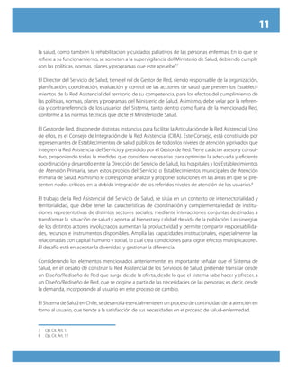 11
la salud, como también la rehabilitación y cuidados paliativos de las personas enfermas. En lo que se
refiere a su funcionamiento, se someten a la supervigilancia del Ministerio de Salud, debiendo cumplir
con las políticas, normas, planes y programas que éste apruebe”.7
El Director del Servicio de Salud, tiene el rol de Gestor de Red, siendo responsable de la organización,
planificación, coordinación, evaluación y control de las acciones de salud que presten los Estableci-
mientos de la Red Asistencial del territorio de su competencia, para los efectos del cumplimiento de
las políticas, normas, planes y programas del Ministerio de Salud. Asimismo, debe velar por la referen-
cia y contrarreferencia de los usuarios del Sistema, tanto dentro como fuera de la mencionada Red,
conforme a las normas técnicas que dicte el Ministerio de Salud.
El Gestor de Red, dispone de distintas instancias para facilitar la Articulación de la Red Asistencial. Uno
de ellos, es el Consejo de Integración de la Red Asistencial (CIRA). Este Consejo, está constituido por
representantes de Establecimientos de salud públicos de todos los niveles de atención y privados que
integren la Red Asistencial del Servicio y presidido por el Gestor de Red. Tiene carácter asesor y consul-
tivo, proponiendo todas la medidas que considere necesarias para optimizar la adecuada y eficiente
coordinación y desarrollo entre la Dirección del Servicio de Salud, los hospitales y los Establecimientos
de Atención Primaria, sean estos propios del Servicio o Establecimientos municipales de Atención
Primaria de Salud. Asimismo le corresponde analizar y proponer soluciones en las áreas en que se pre-
senten nodos críticos, en la debida integración de los referidos niveles de atención de los usuarios.8
El trabajo de la Red Asistencial del Servicio de Salud, se sitúa en un contexto de intersectorialidad y
territorialidad, que debe tener las características de coordinación y complementariedad de institu-
ciones representativas de distintos sectores sociales, mediante interacciones conjuntas destinadas a
transformar la situación de salud y aportar al bienestar y calidad de vida de la población. Las sinergias
de los distintos actores involucrados aumentan la productividad y permite compartir responsabilida-
des, recursos e instrumentos disponibles. Amplía las capacidades institucionales, especialmente las
relacionadas con capital humano y social, lo cual crea condiciones para lograr efectos multiplicadores.
El desafío está en aceptar la diversidad y gestionar la diferencia.
Considerando los elementos mencionados anteriormente, es importante señalar que el Sistema de
Salud, en el desafío de construir la Red Asistencial de los Servicios de Salud, pretende transitar desde
un Diseño/Rediseño de Red que surge desde la oferta, desde lo que el sistema sabe hacer y ofrecer, a
un Diseño/Rediseño de Red, que se origine a partir de las necesidades de las personas; es decir, desde
la demanda, incorporando al usuario en este proceso de cambio.
El Sistema de Salud en Chile, se desarrolla esencialmente en un proceso de continuidad de la atención en
torno al usuario, que tiende a la satisfacción de sus necesidades en el proceso de salud-enfermedad.
7	 Op. Cit. Art. 1.
8	 Op. Cit. Art. 17.
 