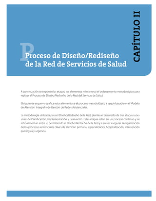 PProceso de Diseño/Rediseño
de la Red de Servicios de Salud
A continuación se exponen las etapas, los elementos relevantes y el ordenamiento metodológico para
realizar el Proceso de Diseño/Rediseño de la Red del Servicio de Salud.
El siguiente esquema grafica estos elementos y el proceso metodológico a seguir basado en el Modelo
de Atención Integral y de Gestión de Redes Asistenciales.
La metodología utilizada para el Diseño/Rediseño de la Red, plantea el desarrollo de tres etapas suce-
sivas: de Planificación, Implementación y Evaluación. Estas etapas están en un proceso continuo y se
retroalimentan entre sí, permitiendo el Diseño/Rediseño de la Red y a su vez asegurar la organización
de los procesos asistenciales claves de atención primaria, especialidades, hospitalización, intervención
quirúrgica y urgencia.
CapítuloII
 