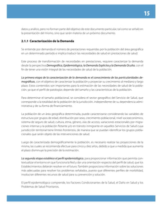 15
datos y análisis, pero no forman parte del objetivo de este documento particular, tal como se señaló en
la presentación del mismo, sino que serán materia de un próximo documento.
2.1.1 Caracterización de la Demanda
Se entiende por demanda el número de prestaciones requeridas por la población del área geográfica
en un determinado período e implica traducir las necesidades de salud en prestaciones de salud.
Este proceso de transformación de necesidades en prestaciones, requiere caracterizar la demanda
desde la perspectiva Demográfica, Epidemiológica, la Demanda Explicita y la Demanda Oculta, con el
fin de tener una visión integral de las necesidades de salud de la población.
La primera etapa de la caracterización de la demanda es el conocimiento de las particularidades de-
mográficas, con el objetivo de caracterizar la población y proyectar su crecimiento al mediano y largo
plazo. Estos contenidos son importantes para la estimación de las necesidades de salud de la pobla-
ción, ya que el perfil de patologías depende del tamaño y las características de la población.
Para determinar el tamaño poblacional, se considera el sector geográfico del Servicio de Salud, que
corresponde a la totalidad de la población de la jurisdicción, independiente de su dependencia admi-
nistrativa y de su forma de financiamiento.
La población de un área geográfica determinada, puede caracterizarse considerando las variables de
estructura por grupos de edad, distribución por sexo, crecimiento poblacional, nivel socioeconómico,
sistema de seguro de salud, cultura, etnia, género, vías de acceso, variaciones estacionales por migra-
ciones internas y la población flotante y/o en tránsito inmigrante en aquellos Servicios de Salud cuya
jurisdicción territorial tiene límites fronterizos, de manera que se puedan identificar los grupos pobla-
cionales que serán objeto de las intervenciones de salud.
Luego de caracterizada demográficamente la población, es necesario realizar las proyecciones de la
misma, las cuales se recomienda efectuar para cinco y diez años, debido a que a medida que aumenta
el plazo disminuye la precisión de la estimación.
La segunda etapa establece el perfil epidemiológico, para proporcionar información que permita con-
textualizar el entorno en que funciona la Red y dar una orientación respecto del perfil de salud, que los
Establecimientos deberán resolver en el futuro. También proporciona información sobre las soluciones
más adecuadas para resolver los problemas señalados, puesto que diferentes perfiles de morbilidad,
involucran diferentes recursos de salud para su prevención y solución.
El perfil epidemiológico comprende, los Factores Condicionantes de la Salud, el Daño en Salud y los
Problemas de Salud Prioritarios.
 