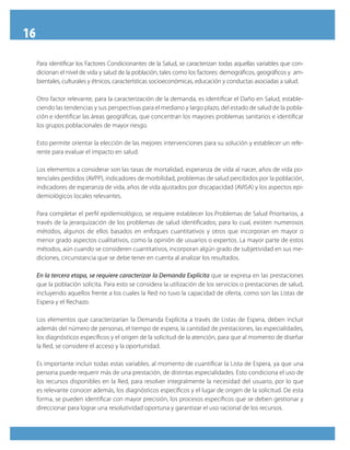 16
Para identificar los Factores Condicionantes de la Salud, se caracterizan todas aquellas variables que con-
dicionan el nivel de vida y salud de la población, tales como los factores: demográficos, geográficos y am-
bientales, culturales y étnicos, características socioeconómicas, educación y conductas asociadas a salud.
Otro factor relevante, para la caracterización de la demanda, es identificar el Daño en Salud, estable-
ciendo las tendencias y sus perspectivas para el mediano y largo plazo, del estado de salud de la pobla-
ción e identificar las áreas geográficas, que concentran los mayores problemas sanitarios e identificar
los grupos poblacionales de mayor riesgo.
Esto permite orientar la elección de las mejores intervenciones para su solución y establecer un refe-
rente para evaluar el impacto en salud.
Los elementos a considerar son las tasas de mortalidad, esperanza de vida al nacer, años de vida po-
tenciales perdidos (AVPP), indicadores de morbilidad, problemas de salud percibidos por la población,
indicadores de esperanza de vida, años de vida ajustados por discapacidad (AVISA) y los aspectos epi-
demiológicos locales relevantes.
Para completar el perfil epidemiológico, se requiere establecer los Problemas de Salud Prioritarios, a
través de la jerarquización de los problemas de salud identificados; para lo cual, existen numerosos
métodos, algunos de ellos basados en enfoques cuantitativos y otros que incorporan en mayor o
menor grado aspectos cualitativos, como la opinión de usuarios o expertos. La mayor parte de estos
métodos, aún cuando se consideren cuantitativos, incorporan algún grado de subjetividad en sus me-
diciones, circunstancia que se debe tener en cuenta al analizar los resultados.
En la tercera etapa, se requiere caracterizar la Demanda Explícita que se expresa en las prestaciones
que la población solicita. Para esto se considera la utilización de los servicios o prestaciones de salud,
incluyendo aquellos frente a los cuales la Red no tuvo la capacidad de oferta, como son las Listas de
Espera y el Rechazo.
Los elementos que caracterizarían la Demanda Explícita a través de Listas de Espera, deben incluir
además del número de personas, el tiempo de espera, la cantidad de prestaciones, las especialidades,
los diagnósticos específicos y el origen de la solicitud de la atención, para que al momento de diseñar
la Red, se considere el acceso y la oportunidad.
Es importante incluir todas estas variables, al momento de cuantificar la Lista de Espera, ya que una
persona puede requerir más de una prestación, de distintas especialidades. Esto condiciona el uso de
los recursos disponibles en la Red, para resolver integralmente la necesidad del usuario, por lo que
es relevante conocer además, los diagnósticos específicos y el lugar de origen de la solicitud. De esta
forma, se pueden identificar con mayor precisión, los procesos específicos que se deben gestionar y
direccionar para lograr una resolutividad oportuna y garantizar el uso racional de los recursos.
 