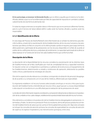 17
En la cuarta etapa, se reconoce la Demanda Oculta, que se refiere a aquella que el sistema no ha iden-
tificado, debido a que no se ha evidenciado por falta de capacidad de respuesta en cantidad o calidad,
subestimando de esta forma la demanda real.
En todas las etapas anteriores se recopilan datos e información que se encuentra en diferentes fuentes,
para lo cual el Servicio de Salud, deberá definir cuáles serán las fuentes oficiales y quiénes serán los
responsables.
2.1.2 Identificación de la Oferta
En esta etapa del Proceso de Diseño/Rediseño de la Red Asistencial, se señalan los elementos para des-
cribir la oferta, a través de la caracterización de los Establecimientos, de los recursos humanos y las pres-
taciones que oferta a la Red, en conjunto con la oferta privada cuando se requiera; para luego estimar la
oferta potencial y optimizada de las prestaciones con los recursos disponibles en la Red, de acuerdo al
análisis de los coeficientes técnicos y estándares de rendimiento. La capacidad optimizada de la oferta se
debe expresar en la“Cartera de Servicios”de cada Establecimiento que conforma la Red.
Descripción de la Oferta
La descripción de la disponibilidad de los recursos considera la caracterización de los distintos tipos
de Establecimientos de la Red, clasificados por nivel de complejidad técnica y capacidad resolutiva.
Se requiere contar con un diagnóstico cuantitativo y cualitativo de la estructura y el equipamiento de
los Establecimientos, determinando su estado y condiciones de operación, detectando los posibles
nodos críticos y planteando las estrategias de solución.
Otro de los aspectos de alta relevancia a considerar, corresponde a la dotación de personal, desagrega-
da de acuerdo a su composición y en el caso de los médicos, diferenciado por especialidad.
Es importante establecer si el recurso humano seleccionado constituye un recurso crítico para la pro-
ducción del Establecimiento, entendiendo por recurso crítico, aquel que por su escasa disponibilidad
o alta rotación se transforma en una dificultad para la realización de las prestaciones de salud.
Larecoleccióndelainformaciónrespectoaladotaciónycomposicióndelpersonal,serelacionaconlaproduc-
ción de las unidades en las cuales trabajan, estableciendo la productividad observada del recurso humano.
Otro elemento a considerar, es la producción de los Establecimientos desagregada en prestaciones in-
termedias y finales. Se denomina prestación final a la resultante última del proceso productivo al inte-
rior del Establecimiento de salud, que da cuenta en forma global de la producción. Bajo este concepto
se incluyen las consultas de atención primaria, las consultas de especialidad, las consultas de atención
de urgencia, los egresos hospitalarios y las intervenciones quirúrgicas, entre otras.
 