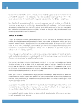 18
Las prestaciones intermedias, forman parte del proceso productivo, pero actúan como insumo para la
producción de la prestación final. Entre ellas se encuentran los exámenes de imagenología y de laborato-
rio, los procedimientos de anatomía patológica y otros procedimientos diagnósticos o terapéuticos.
Para el análisis de las prestaciones finales se recomienda utilizar una serie histórica, con el fin de de-
terminar el comportamiento en el tiempo y la estacionalidad de la producción. En el caso de las pres-
taciones intermedias, éstas deben ser diferenciadas por tipo y de acuerdo a la estructura organizativa
del Establecimiento (ej. exámenes por egreso, por atención de urgencia, exámenes cardiológicos por
atención ambulatoria de cardiología y otros).
Análisis de la Oferta
A partir de la descripción de la oferta, se requiere su análisis aplicando en primer lugar, los coefi-
cientes técnicos pertinentes, entendiendo que estos coeficientes se enfocan al ámbito sanitario y
determinan técnicamente la proporcionalidad de prestaciones para la resolutividad de las necesi-
dades de salud, como por ejemplo, los indicadores que relacionan la proporción entre prestaciones
intermedias y finales en un mismo proceso clínico, como es el número de controles anuales por
cada consulta nueva de especialidad.
En segundo lugar, se analiza la optimización de los recursos empleados en la producción de estas prestacio-
nes de salud, a través de la aplicación de estándares de rendimiento en el proceso productivo, combinando
eficientemente los recursos humanos, físicos y financieros.
Los estándares de rendimiento, corresponden a relaciones entre los recursos existentes y la producción de
servicios obtenidos, con la combinación de dichos recursos. Algunos estándares usados frecuentemente,
corresponden al rendimiento de recurso físico, que relaciona la producción de prestaciones con el recurso
físico existente y el rendimiento de recursos humanos, que relaciona la producción de prestaciones con las
horas de trabajo de los diferentes tipos de recurso humano.
Con la aplicación de los coeficientes técnicos y estándares de rendimiento, se ha comparado la productivi-
dad existente, con la producción que se obtendría en condiciones óptimas de disponibilidad de recursos
humanos, físicos y financieros y es posible entonces, optimizar la oferta, a través del ajuste de la producción
de prestaciones por recurso.
Aquellos casos en que exista capacidad instalada no utilizada, la optimización significará aumentar el rendi-
miento de los recursos disponibles, en tanto que en los casos de sobreutilización de recursos, la optimiza-
ción consistirá en rebajar el rendimiento observado de los recursos.
En síntesis, la oferta optimizada se obtiene con la corrección de la productividad de los recursos para deter-
minar la capacidad de oferta potencial.
 