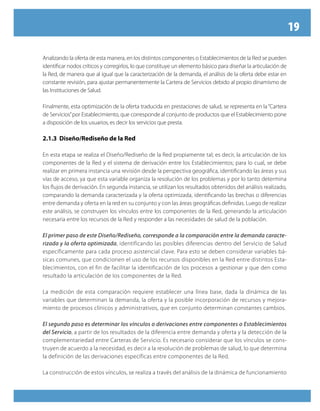 19
Analizando la oferta de esta manera, en los distintos componentes o Establecimientos de la Red se pueden
identificar nodos críticos y corregirlos, lo que constituye un elemento básico para diseñar la articulación de
la Red, de manera que al igual que la caracterización de la demanda, el análisis de la oferta debe estar en
constante revisión, para ajustar permanentemente la Cartera de Servicios debido al propio dinamismo de
las Instituciones de Salud.
Finalmente, esta optimización de la oferta traducida en prestaciones de salud, se representa en la“Cartera
de Servicios”por Establecimiento, que corresponde al conjunto de productos que el Establecimiento pone
a disposición de los usuarios, es decir los servicios que presta.
2.1.3 Diseño/Rediseño de la Red
En esta etapa se realiza el Diseño/Rediseño de la Red propiamente tal; es decir, la articulación de los
componentes de la Red y el sistema de derivación entre los Establecimientos; para lo cual, se debe
realizar en primera instancia una revisión desde la perspectiva geográfica, identificando las áreas y sus
vías de acceso, ya que esta variable organiza la resolución de los problemas y por lo tanto determina
los flujos de derivación. En segunda instancia, se utilizan los resultados obtenidos del análisis realizado,
comparando la demanda caracterizada y la oferta optimizada, identificando las brechas o diferencias
entre demanda y oferta en la red en su conjunto y con las áreas geográficas definidas. Luego de realizar
este análisis, se construyen los vínculos entre los componentes de la Red, generando la articulación
necesaria entre los recursos de la Red y responder a las necesidades de salud de la población.
El primer paso de este Diseño/Rediseño, corresponde a la comparación entre la demanda caracte-
rizada y la oferta optimizada, identificando las posibles diferencias dentro del Servicio de Salud
específicamente para cada proceso asistencial clave. Para esto se deben considerar variables bá-
sicas comunes, que condicionen el uso de los recursos disponibles en la Red entre distintos Esta-
blecimientos, con el fin de facilitar la identificación de los procesos a gestionar y que den como
resultado la articulación de los componentes de la Red.
La medición de esta comparación requiere establecer una línea base, dada la dinámica de las
variables que determinan la demanda, la oferta y la posible incorporación de recursos y mejora-
miento de procesos clínicos y administrativos, que en conjunto determinan constantes cambios.
El segundo paso es determinar los vínculos o derivaciones entre componentes o Establecimientos
del Servicio, a partir de los resultados de la diferencia entre demanda y oferta y la detección de la
complementariedad entre Carteras de Servicio. Es necesario considerar que los vínculos se cons-
truyen de acuerdo a la necesidad, es decir a la resolución de problemas de salud, lo que determina
la definición de las derivaciones específicas entre componentes de la Red.
La construcción de estos vínculos, se realiza a través del análisis de la dinámica de funcionamiento
 