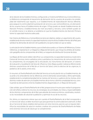 20
de la relación de los Establecimientos, configurando un Sistema de Referencia y Contrarreferencia.
La Referencia corresponde al mecanismo de derivación de los usuarios de acuerdo a la comple-
jidad del tratamiento que requiera, a un Establecimiento de especialización técnica diferente,
para asegurar la continuidad de la prestación de servicios y por contrarreferencia, a la derivación
de los usuarios hacia el Establecimiento de origen. El flujo puede ser desde Establecimientos de
Atención Primaria a Establecimientos de nivel secundario y terciario, como también puede ser
en sentido inverso si se detecta un problema en que los Establecimientos de Atención Primaria
tienen la capacidad resolutiva adecuada.
Este Sistema de Referencia y Contrarreferencia tiene por objetivo, realizar un seguimiento del usuario,
estableciendo de esta manera, la capacidad resolutiva conjunta de los Establecimientos de la Red, para
satisfacer las demandas de atención de la población y la oportunidad con que se realiza.
La articulación de los Establecimientos, que se diseña de acuerdo a un Sistema de Referencia y Contra-
rreferencia, se representa en un Diagrama o Mapa de Derivación, que incluye los ámbitos de localiza-
ción geográfica de los componentes de la Red y un esquema de distribución funcional de éstos.
Los Mapas de Derivación deben identificar sus componentes, la capacidad resolutiva a través de la
Cartera de Servicios, tanto cualitativa como cuantitativa, los mecanismos de comunicación entre
los componentes, los encargados de la articulación, los instrumentos de derivación, el sistema
de evaluación y la población del área de influencia. Estos Mapas pueden realizarse diferenciando
distintas características de la Red de un Servicio de Salud, como lo electivo de las urgencias, lo
pediátrico de lo adulto, entre otros.
En resumen, el Diseño/Rediseño de la Red del Servicio es la articulación de sus Establecimientos, de
acuerdo a los antecedentes de las diferencias entre la demanda caracterizada y oferta optimizada,
estableciendo la complementariedad de las Carteras de Servicios o suplencia de las mismas, entre
distintos niveles de atención y/o Establecimientos de la misma o distinta complejidad técnica, cons-
truyendo las derivaciones entre los Establecimientos diagramadas en un Mapa de Derivación.
Cabe señalar, que el Diseño/Rediseño de la Red, proporciona el insumo para realizar la programa-
ción de la Red y ordenar los recursos, las estrategias, las actividades, las metas y responsabilidades
de los distintos componentes de la Red, para abordar de manera armónica, coordinada y resoluti-
va las necesidades de salud de la población y optimizar el uso de los recursos.
Por último, es importante reiterar que aún cuando el Diseño/Rediseño de la Red corresponda a
un Servicio de Salud, se debe reconocer que para garantizar la continuidad de la atención, la Red
de un Servicio de Salud, establece derivaciones con otros Servicios, para lo cual, se requiere iden-
tificar las necesidades de salud sin resolver y realizar otro proceso de Diseño/Rediseño de Redes
entre distintos Servicios de Salud que se complementen.
 