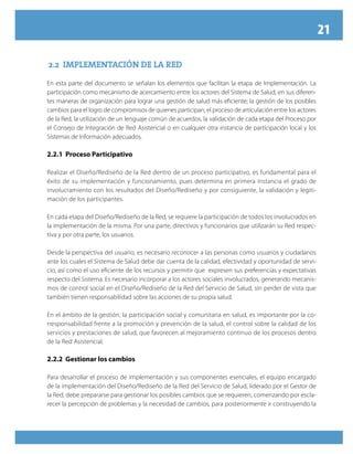 21
2.2 IMPLEMENTACIÓN DE LA RED
En esta parte del documento se señalan los elementos que facilitan la etapa de Implementación. La
participación como mecanismo de acercamiento entre los actores del Sistema de Salud, en sus diferen-
tes maneras de organización para lograr una gestión de salud más eficiente; la gestión de los posibles
cambios para el logro de compromisos de quienes participan, el proceso de articulación entre los actores
de la Red, la utilización de un lenguaje común de acuerdos, la validación de cada etapa del Proceso por
el Consejo de Integración de Red Asistencial o en cualquier otra instancia de participación local y los
Sistemas de Información adecuados.
2.2.1 Proceso Participativo
Realizar el Diseño/Rediseño de la Red dentro de un proceso participativo, es fundamental para el
éxito de su implementación y funcionamiento, pues determina en primera instancia el grado de
involucramiento con los resultados del Diseño/Rediseño y por consiguiente, la validación y legiti-
mación de los participantes.
En cada etapa del Diseño/Rediseño de la Red, se requiere la participación de todos los involucrados en
la implementación de la misma. Por una parte, directivos y funcionarios que utilizarán su Red respec-
tiva y por otra parte, los usuarios.
Desde la perspectiva del usuario, es necesario reconocer a las personas como usuarios y ciudadanos
ante los cuales el Sistema de Salud debe dar cuenta de la calidad, efectividad y oportunidad de servi-
cio, así como el uso eficiente de los recursos y permitir que expresen sus preferencias y expectativas
respecto del Sistema. Es necesario incorporar a los actores sociales involucrados, generando mecanis-
mos de control social en el Diseño/Rediseño de la Red del Servicio de Salud, sin perder de vista que
también tienen responsabilidad sobre las acciones de su propia salud.
En el ámbito de la gestión, la participación social y comunitaria en salud, es importante por la co-
rresponsabilidad frente a la promoción y prevención de la salud, el control sobre la calidad de los
servicios y prestaciones de salud, que favorecen al mejoramiento continuo de los procesos dentro
de la Red Asistencial.
2.2.2 Gestionar los cambios
Para desarrollar el proceso de implementación y sus componentes esenciales, el equipo encargado
de la implementación del Diseño/Rediseño de la Red del Servicio de Salud, liderado por el Gestor de
la Red, debe prepararse para gestionar los posibles cambios que se requieren, comenzando por escla-
recer la percepción de problemas y la necesidad de cambios, para posteriormente ir construyendo la
 