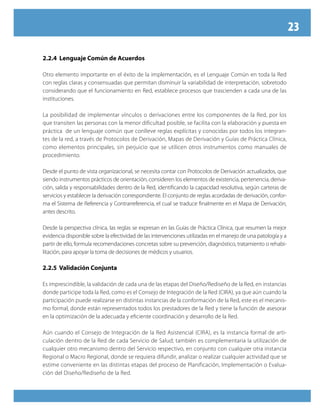 23
2.2.4 Lenguaje Común de Acuerdos
Otro elemento importante en el éxito de la implementación, es el Lenguaje Común en toda la Red
con reglas claras y consensuadas que permitan disminuir la variabilidad de interpretación, sobretodo
considerando que el funcionamiento en Red, establece procesos que trascienden a cada una de las
instituciones.
La posibilidad de implementar vínculos o derivaciones entre los componentes de la Red, por los
que transiten las personas con la menor dificultad posible, se facilita con la elaboración y puesta en
práctica de un lenguaje común que conlleve reglas explícitas y conocidas por todos los integran-
tes de la red, a través de Protocolos de Derivación, Mapas de Derivación y Guías de Práctica Clínica,
como elementos principales, sin perjuicio que se utilicen otros instrumentos como manuales de
procedimiento.
Desde el punto de vista organizacional, se necesita contar con Protocolos de Derivación actualizados, que
siendo instrumentos prácticos de orientación, consideren los elementos de existencia, pertenencia, deriva-
ción, salida y responsabilidades dentro de la Red, identificando la capacidad resolutiva, según carteras de
servicios y establecer la derivación correspondiente. El conjunto de reglas acordadas de derivación, confor-
ma el Sistema de Referencia y Contrarreferencia, el cual se traduce finalmente en el Mapa de Derivación,
antes descrito.
Desde la perspectiva clínica, las reglas se expresan en las Guías de Práctica Clínica, que resumen la mejor
evidencia disponible sobre la efectividad de las intervenciones utilizadas en el manejo de una patología y a
partir de ello, formula recomendaciones concretas sobre su prevención, diagnóstico, tratamiento o rehabi-
litación, para apoyar la toma de decisiones de médicos y usuarios.
2.2.5 Validación Conjunta
Es imprescindible, la validación de cada una de las etapas del Diseño/Rediseño de la Red, en instancias
donde participe toda la Red, como es el Consejo de Integración de la Red (CIRA), ya que aún cuando la
participación puede realizarse en distintas instancias de la conformación de la Red, este es el mecanis-
mo formal, donde están representados todos los prestadores de la Red y tiene la función de asesorar
en la optimización de la adecuada y eficiente coordinación y desarrollo de la Red.
Aún cuando el Consejo de Integración de la Red Asistencial (CIRA), es la instancia formal de arti-
culación dentro de la Red de cada Servicio de Salud; también es complementaria la utilización de
cualquier otro mecanismo dentro del Servicio respectivo, en conjunto con cualquier otra instancia
Regional o Macro Regional, donde se requiera difundir, analizar o realizar cualquier actividad que se
estime conveniente en las distintas etapas del proceso de Planificación, Implementación o Evalua-
ción del Diseño/Rediseño de la Red.
 