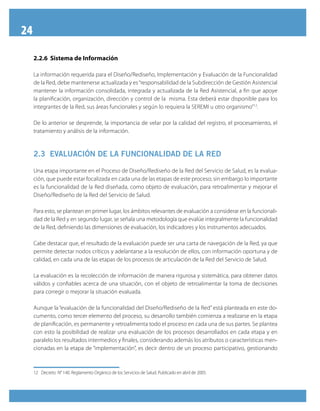 24
2.2.6 Sistema de Información
La información requerida para el Diseño/Rediseño, Implementación y Evaluación de la Funcionalidad
de la Red, debe mantenerse actualizada y es“responsabilidad de la Subdirección de Gestión Asistencial
mantener la información consolidada, integrada y actualizada de la Red Asistencial, a fin que apoye
la planificación, organización, dirección y control de la misma. Esta deberá estar disponible para los
integrantes de la Red, sus áreas funcionales y según lo requiera la SEREMI u otro organismo”12
.
De lo anterior se desprende, la importancia de velar por la calidad del registro, el procesamiento, el
tratamiento y análisis de la información.
2.3 EVALUACIÓN DE LA FUNCIONALIDAD DE LA RED
Una etapa importante en el Proceso de Diseño/Rediseño de la Red del Servicio de Salud, es la evalua-
ción, que puede estar focalizada en cada una de las etapas de este proceso; sin embargo lo importante
es la funcionalidad de la Red diseñada, como objeto de evaluación, para retroalimentar y mejorar el
Diseño/Rediseño de la Red del Servicio de Salud.
Para esto, se plantean en primer lugar, los ámbitos relevantes de evaluación a considerar en la funcionali-
dad de la Red y en segundo lugar, se señala una metodología que evalúe integralmente la funcionalidad
de la Red, definiendo las dimensiones de evaluación, los indicadores y los instrumentos adecuados.
Cabe destacar que, el resultado de la evaluación puede ser una carta de navegación de la Red, ya que
permite detectar nodos críticos y adelantarse a la resolución de ellos, con información oportuna y de
calidad, en cada una de las etapas de los procesos de articulación de la Red del Servicio de Salud.
La evaluación es la recolección de información de manera rigurosa y sistemática, para obtener datos
válidos y confiables acerca de una situación, con el objeto de retroalimentar la toma de decisiones
para corregir o mejorar la situación evaluada.
Aunque la “evaluación de la funcionalidad del Diseño/Rediseño de la Red” está planteada en este do-
cumento, como tercer elemento del proceso, su desarrollo también comienza a realizarse en la etapa
de planificación, es permanente y retroalimenta todo el proceso en cada una de sus partes. Se plantea
con esto la posibilidad de realizar una evaluación de los procesos desarrollados en cada etapa y en
paralelo los resultados intermedios y finales, considerando además los atributos o características men-
cionadas en la etapa de “implementación”, es decir dentro de un proceso participativo, gestionando
12	 Decreto N° 140. Reglamento Orgánico de los Servicios de Salud. Publicado en abril de 2005.
 
