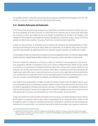 25
los posibles cambios, utilizando mecanismos de articulación, estableciendo lenguajes comunes, vali-
dando en conjunto y determinando los sistemas de información.
2.3.1 Ámbitos Relevantes de Evaluación
En la Primera Fase del proceso de evaluación se especifican los ámbitos relevantes a evaluar, para me-
dir la funcionalidad de la Red. Para esto, es importante tener presente que un sistema de salud debe
ser universal, es decir, que todas las personas tengan la posibilidad de acceder a él; integral, o sea,
satisfacer la diversidad de necesidades de salud de la población; equitativo, es decir, reducir al mínimo
posible las diferencias evitables e injustas y finalmente, económicamente sostenible.
A partir de estas premisas, se desprende que los ámbitos de evaluación del Diseño/Rediseño e Imple-
mentación de la Red del Servicio de Salud, deben ser coherentes con el objetivo final, que es la resolu-
ción de las necesidades de salud de las personas, logrando impacto sanitario con satisfacción usuaria.
Los principales ámbitos de evaluación a considerar en la funcionalidad de la Red, son el Acceso, Oportunidad,
Calidad, Atención Integral, Resolutividad y Satisfacción Usuaria, los cuales se describen a continuación.
El primer ámbito de evaluación es el Acceso y debe ser medido en dos perspectivas. Una es el ac-
ceso geográfico, referido a la facilidad con la cual se realiza el desplazamiento, desde el lugar donde
se encuentra el usuario hasta el Establecimiento de Salud. Este enfoque tiene mayor influencia en la
utilización de servicios preventivos que curativos, sobre todo a medida que aumenta la percepción de
urgencia por parte del usuario. La otra perspectiva es, el acceso socio-organizacional, correspondiente
a las características no espaciales de los recursos que obstaculizan o facilitan la utilización de los servi-
cios, que incluyen la disponibilidad, comodidad, accesibilidad económica, aceptabilidad13
.
Para medir el acceso geográfico, se debe considerar la distancia media entre la residencia de los usua-
rios y el Establecimiento; sin embargo es imprescindible reconocer las condicionantes de acceso, como
los factores geográficos, climáticos, las barreras naturales y el desarrollo de vías expeditas, distintas en
cada Servicio de Salud. El acceso socio-organizacional, debe ser medido a través de levantamientos de
información de los usuarios, una de las técnicas, entre otras, pueden ser las encuestas.
El segundo ámbito es la Oportunidad, entendida como el acceso a una determinada prestación dentro
de los plazos considerados óptimos para evitar la agudización de un cuadro de salud, siendo uno de
los aspectos claves a evaluar en el proceso de atención, tomando en cuenta las normativas legales de
atención en el Sistema AUGE y las Listas de Espera de las demás patologías, que requieren resolución.
13	 Organización Panamericana de la Salud OPS. Programa de Organización y Gestión de Sistemas y Servicios de Salud. Serie Organi-
zación y Gestión de Sistemas y Servicios de Salud Nº 3. Lineamientos Metodológicos para la Realización De Análisis Funcionales De
Las Redes De Servicios De Salud.
 