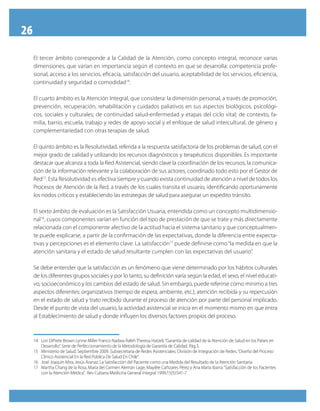 26
El tercer ámbito corresponde a la Calidad de la Atención, como concepto integral, reconoce varias
dimensiones, que varían en importancia según el contexto en que se desarrolla: competencia profe-
sional, acceso a los servicios, eficacia, satisfacción del usuario, aceptabilidad de los servicios, eficiencia,
continuidad y seguridad o comodidad14
.
El cuarto ámbito es la Atención Integral, que considera: la dimensión personal, a través de promoción,
prevención, recuperación, rehabilitación y cuidados paliativos en sus aspectos biológicos, psicológi-
cos, sociales y culturales; de continuidad salud-enfermedad y etapas del ciclo vital; de contexto, fa-
milia, barrio, escuela, trabajo y redes de apoyo social y el enfoque de salud intercultural, de género y
complementariedad con otras terapias de salud.
El quinto ámbito es la Resolutividad, referida a la respuesta satisfactoria de los problemas de salud, con el
mejor grado de calidad y utilizando los recursos diagnósticos y terapéuticos disponibles. Es importante
destacar que alcanza a toda la Red Asistencial, siendo clave la coordinación de los recursos, la comunica-
ción de la información relevante y la colaboración de sus actores, coordinado todo esto por el Gestor de
Red15
. Esta Resolutividad es efectiva siempre y cuando exista continuidad de atención a nivel de todos los
Procesos de Atención de la Red, a través de los cuales transita el usuario, identificando oportunamente
los nodos críticos y estableciendo las estrategias de salud para asegurar un expedito tránsito.
El sexto ámbito de evaluación es la Satisfacción Usuaria, entendida como un concepto multidimensio-
nal16
, cuyos componentes varían en función del tipo de prestación de que se trate y más directamente
relacionada con el componente afectivo de la actitud hacia el sistema sanitario y que conceptualmen-
te puede explicarse, a partir de la confirmación de las expectativas, donde la diferencia entre expecta-
tivas y percepciones es el elemento clave. La satisfacción17
puede definirse como“la medida en que la
atención sanitaria y el estado de salud resultante cumplen con las expectativas del usuario”.
Se debe entender que la satisfacción es un fenómeno que viene determinado por los hábitos culturales
de los diferentes grupos sociales y por lo tanto, su definición varía según la edad, el sexo, el nivel educati-
vo, socioeconómico y los cambios del estado de salud. Sin embargo, puede referirse como mínimo a tres
aspectos diferentes: organizativos (tiempo de espera, ambiente, etc.); atención recibida y su repercusión
en el estado de salud y trato recibido durante el proceso de atención por parte del personal implicado.
Desde el punto de vista del usuario, la actividad asistencial se inicia en el momento mismo en que entra
al Establecimiento de salud y donde influyen los diversos factores propios del proceso.
14	 Lori DiPrete Brown Lynne Miller Franco Nadwa Rafeh Theresa Hatzell.“Garantía de calidad de la Atención de Salud en los Países en
Desarrollo”. Serie de Perfeccionamiento de la Metodología de Garantía de Calidad. Pág.3.
15	 Ministerio de Salud. Septiembre 2009. Subsecretaría de Redes Asistenciales. División de Integración de Redes.“Diseño del Proceso
Clínico Asistencial En la Red Pública De Salud En Chile”.
16	 José Joaquín Mira, Jesús Aranaz. La Satisfacción del Paciente como una Medida del Resultado de la Atención Sanitaria.
17	 Martha Chang de la Rosa, María del Carmen Alemán Lage, Mayilée Cañizares Pérez y Ana María Ibarra.“Satisfacción de los Pacientes
con la Atención Médica”. Rev Cubana Medicina General Integral 1999;15(5):541-7.
 