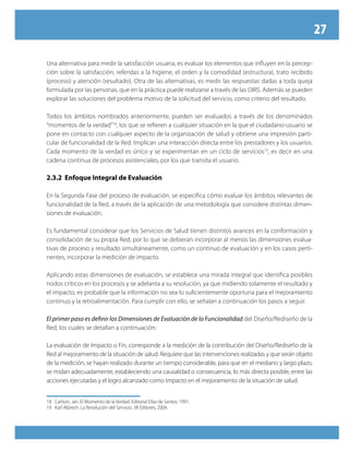 27
Una alternativa para medir la satisfacción usuaria, es evaluar los elementos que influyen en la percep-
ción sobre la satisfacción, referidas a la higiene, el orden y la comodidad (estructura), trato recibido
(proceso) y atención (resultado). Otra de las alternativas, es medir las respuestas dadas a toda queja
formulada por las personas, que en la práctica puede realizarse a través de las OIRS. Además se pueden
explorar las soluciones del problema motivo de la solicitud del servicio, como criterio del resultado.
Todos los ámbitos nombrados anteriormente, pueden ser evaluados a través de los denominados
“momentos de la verdad”18
, los que se refieren a cualquier situación en la que el ciudadano-usuario se
pone en contacto con cualquier aspecto de la organización de salud y obtiene una impresión parti-
cular de funcionalidad de la Red. Implican una interacción directa entre los prestadores y los usuarios.
Cada momento de la verdad es único y se experimentan en un ciclo de servicios19
, es decir en una
cadena continua de procesos asistenciales, por los que transita el usuario.
2.3.2 Enfoque Integral de Evaluación
En la Segunda Fase del proceso de evaluación, se especifica cómo evaluar los ámbitos relevantes de
funcionalidad de la Red, a través de la aplicación de una metodología que considere distintas dimen-
siones de evaluación.
Es fundamental considerar que los Servicios de Salud tienen distintos avances en la conformación y
consolidación de su propia Red, por lo que se debieran incorporar al menos las dimensiones evalua-
tivas de proceso y resultado simultáneamente, como un continuo de evaluación y en los casos perti-
nentes, incorporar la medición de impacto.
Aplicando estas dimensiones de evaluación, se establece una mirada integral que identifica posibles
nodos críticos en los procesos y se adelanta a su resolución, ya que midiendo solamente el resultado y
el impacto, es probable que la información no sea lo suficientemente oportuna para el mejoramiento
continuo y la retroalimentación. Para cumplir con ello, se señalan a continuación los pasos a seguir.
El primer paso es definir los Dimensiones de Evaluación de la Funcionalidad del Diseño/Rediseño de la
Red, los cuales se detallan a continuación:
La evaluación de Impacto o Fin, corresponde a la medición de la contribución del Diseño/Rediseño de la
Red al mejoramiento de la situación de salud. Requiere que las intervenciones realizadas y que serán objeto
de la medición, se hayan realizado durante un tiempo considerable, para que en el mediano y largo plazo,
se midan adecuadamente, estableciendo una causalidad o consecuencia, lo más directa posible, entre las
acciones ejecutadas y el logro alcanzado como Impacto en el mejoramiento de la situación de salud.
18	 Carlson, Jan. El Momento de la Verdad. Editorial Díaz de Santos. 1991.
19	 Karl Albrech. La Revolución del Servicio. 3R Editores, 2004.
 