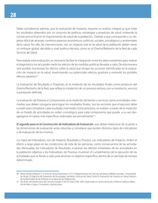28
Debe considerarse además, que la evaluación de Impacto, requiere un análisis integral ya que mide
los resultados obtenidos por un conjunto de políticas, estrategias y proyectos de salud, midiendo la
consecuencia final en el mejoramiento de salud de la población. Debido a que corresponde a un ob-
jetivo difícil de alcanzar, combina aspectos económicos, políticos, sociales, psicológicos y ambientales
de la salud. Por ello, las intervenciones con un impacto real en la salud de la población deben tener
un enfoque global, decidido a nivel político-técnico, como es el Diseño/Rediseño de la Red de cada
Servicio de Salud.
Para realizar esta evaluación, es necesario facilitar la integración entre los datos existentes para realizar
el diagnóstico inicial y poder medir los efectos de las medidas políticas llevadas a cabo. De esta manera
será posible monitorear los efectos sobre la salud que tengan las acciones identificadas en la evalua-
ción de impacto en la salud, maximizando sus potenciales efectos positivos y evitando los posibles
efectos adversos20
.
La evaluación de Resultado o Propósito, es la medición de los resultados finales como producto del
Diseño/Rediseño de la Red, que refleja la instalación de un proceso exitoso, con un producto, servicio
o prestación definida.
La evaluación de Proceso o Componente, es la medición de bienes o servicios como actividades inter-
medias que deben otorgarse para lograr los resultados finales. Son las acciones que el ejecutor debe
cumplir para completar cada resultado intermedio. Estos procesos, se evalúan a través de la medición
de un listado de actividades en orden cronológico para cada componente que puede a su vez des-
agregarse en tareas más específicas ordenadas secuencialmente”21
El segundo paso es la Construcción de Indicadores de Evaluación, que deben elaborarse de acuerdo a
las dimensiones de evaluación antes descritas y considerar que existen distintos tipos de indicadores
y de evaluación de los mismos.
Los tipos de Indicadores, son de Impacto, Resultado y Proceso. Los indicadores de Impacto, miden el
efecto a largo plazo en las condiciones de vida de las personas, como consecuencia de las activida-
des efectuadas; los indicadores de Resultado, muestran los efectos inmediatos de las actividades en
la población objetivo y los Indicadores de Proceso, muestran el cumplimiento de la ejecución de las
actividades que se llevan a cabo para alcanzar un objetivo específico, dentro de un período de tiempo
determinado.
20	 María Sandín-Vázquez (1) y Antonio Sarría-Santamera (1,2) (1) Departamento de Ciencias Sanitarias y Médico-sociales, Universidad
de Alcalá. (2) Agencia de Evaluación de Tecnologías Sanitarias, Instituto de Salud Carlos III. Evaluación de Impacto en Salud: Valoran-
do la Efectividad de las Políticas en la Salud de las Poblaciones.
21	 Facultad Latinoamericana de Ciencias Sociales FLACSO Sede Chile. 2005 Diplomado en Gerencial Social y Políticas Públicas. Méto-
do de Marco Lógico: Conceptos y Aplicaciones.
 