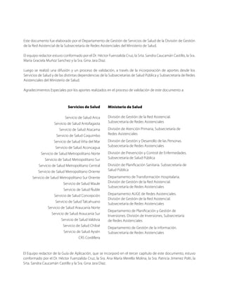 Este documento fue elaborado por el Departamento de Gestión de Servicios de Salud de la División de Gestión
de la Red Asistencial de la Subsecretaría de Redes Asistenciales del Ministerio de Salud.
El equipo redactor estuvo conformado por el Dr. Héctor Fuenzalida Cruz, la Srta. Sandra Caucamán Castillo, la Sra.
María Graciela Muñoz Sanchez y la Sra. Gina Jara Diaz.
Luego se realizó una difusión y un proceso de validación, a través de la incorporación de aportes desde los
Servicios de Salud y de las distintas dependencias de la Subsecretarías de Salud Pública y Subsecretaría de Redes
Asistenciales del Ministerio de Salud.
Agradecimientos Especiales por los aportes realizados en el proceso de validación de este documento a:
Servicios de Salud
Servicio de Salud Arica
Servicio de Salud Antofagasta
Servicio de Salud Atacama
Servicio de Salud Coquimbo
Servicio de Salud Viña del Mar
Servicio de Salud Aconcagua
Servicio de Salud Metropolitano Norte
Servicio de Salud Metropolitano Sur
Servicio de Salud Metropolitano Central
Servicio de Salud Metropolitano Oriente
Servicio de Salud Metropolitano Sur Oriente
Servicio de Salud Maule
Servicio de Salud Ñuble
Servicio de Salud Concepción
Servicio de Salud Talcahuano
Servicio de Salud Araucanía Norte
Servicio de Salud Araucanía Sur
Servicio de Salud Valdivia
Servicio de Salud Chiloé
Servicio de Salud Aysén
CRS Cordillera
Ministerio de Salud
División de Gestión de la Red Asistencial.
Subsecretaría de Redes Asistenciales
División de Atención Primaria, Subsecretaría de
Redes Asistenciales
División de Gestión y Desarrollo de las Personas.
Subsecretaría de Redes Asistenciales
División de Prevención y Control de Enfermedades.
Subsecretaría de Salud Pública
División de Planificación Sanitaria. Subsecretaría de
Salud Pública
Departamento de Transformación Hospitalaria.
División de Gestión de la Red Asistencial.
Subsecretaría de Redes Asistenciales
Departamento AUGE de Redes Asistenciales.
División de Gestión de la Red Asistencial.
Subsecretaría de Redes Asistenciales
Departamento de Planificación y Gestión de
Inversiones. División de Inversiones, Subsecretaría
de Redes Asistenciales
Departamento de Gestión de la información.
Subsecretaría de Redes Asistenciales
El Equipo redactor de la Guía de Aplicación, que se incorporó en el tercer capítulo de este documento, estuvo
conformado por el Dr. Héctor Fuenzalida Cruz, la Sra. Ana María Merello Molina, la Sra. Patricia Jimenez Polti, la
Srta. Sandra Caucamán Castillo y la Sra. Gina Jara Diaz.
 