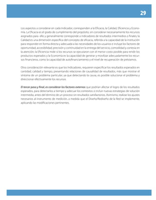 29
Los aspectos a considerar en cada Indicador, corresponden a la Eficacia, la Calidad, Eficiencia y Econo-
mía. La Eficacia es el grado de cumplimiento del propósito, sin considerar necesariamente los recursos
asignados para ello y generalmente corresponde a indicadores de resultados intermedios o finales; la
Calidad es una dimensión específica del concepto de eficacia, referida a la capacidad de la institución
para responder en forma directa y adecuada a las necesidades de los usuarios e incluye los factores de
oportunidad, accesibilidad, precisión y continuidad en la entrega del servicio, comodidad y cortesía en
la atención; la Eficiencia mide si los recursos se ejecutaron con el menor costo posible para rendir los
productos esperados y la Economía es la capacidad de generar y movilizar adecuadamente los recur-
sos financieros, como la capacidad de autofinanciamiento y el nivel de recuperación de préstamos.
Otra consideración relevante es que los Indicadores, requieren especificar los resultados esperados en
cantidad, calidad y tiempo, presentando relaciones de causalidad de resultados, más que mostrar el
síntoma de un problema particular; ya que detectando la causa, es posible solucionar el problema y
direccionar efectivamente los recursos.
El tercer paso y final, es considerar los factores externos que podrían afectar el logro de los resultados
esperados, para detectarlos a tiempo y adecuar los contextos o incluir nuevas estrategias de solución
intermedia, antes del término de un proceso sin resultados satisfactorios. Asimismo, realizar los ajustes
necesarios al instrumento de medición, a medida que el Diseño/Rediseño de la Red se implemente,
aplicando las modificaciones pertinentes.
 