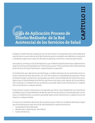GGuía de Aplicación Proceso de
Diseño/Rediseño de la Red
Asistencial de los Servicios de Salud
El objetivo fundamental de la aplicación de este documento es el resguardo de la continuidad de la
atención de los usuarios dentro de la Red Asistencial, para lo cual deben estar definidos con precisión
y claridad los lugares a los cuales son derivadas las personas y las formas y requisitos para hacerlo.
Este capítulo, constituye una Guía de Aplicación, que se elaboró específicamente para implementar en
todos los Servicios de Salud del país las“Orientaciones para el Proceso de Diseño de la Red Asistencial
de los Servicios De Salud: Planificación, Implementación y Evaluación”.
Es fundamental, que cada Servicio de Salud haga un análisis exhaustivo de los contenidos de los ca-
pítulos anteriores de este documento, con el fin de incorporar la metodología allí propuesta. Dichos
contenidos señalan orientaciones conceptuales que tienen como finalidad dar los lineamientos estra-
tégicos para el Diseño/Rediseño de Red de cada Servicio de Salud y este capítulo de Guía de Aplica-
ción constituye un complemento de uso práctico, para poder aplicar estos lineamientos en cualquier
Servicio de Salud y en cualquier período.
El documento contiene orientaciones conceptuales que tienen como finalidad dar los lineamientos
estratégicos para el Diseño/Rediseño de Red de cada Servicio de Salud y la Guía de Aplicación consti-
tuye un complemento de uso práctico, para poder aplicar estos lineamientos en cualquier Servicio de
Salud y en cualquier período.
En esta Guía se presentan elementos de uso práctico para cumplir con el objetivo planteado y lograr
que al final del proceso cada Servicio de Salud obtenga los siguientes productos:
•	 Caracterización de la Demanda.
•	 Identificación y Optimización  de la Oferta.
•	 Cartera de Servicios.
CapítuloIII
 
