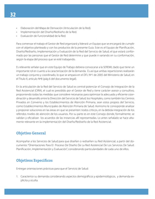 32
•	 Elaboración del Mapa de Derivación (Articulación de la Red).
•	 Implementación del Diseño/Rediseño de la Red.
•	 Evaluación de Funcionalidad de la Red.
Para comenzar el trabajo el Gestor de Red organizará y liderará un Equipo que se encargará de cumplir
con el objetivo planteado y con los productos de la presente Guía. Este es el Equipo de Planificación,
Diseño/Rediseño, Implementación y Evaluación de la Red del Servicio de Salud, el que estará confor-
mado por las personas que el Gestor de Red determine y que puede ir variando en su conformación,
según la etapa del proceso que se esté trabajando.
Es relevante señalar que en este Equipo de Trabajo debiera convocarse a la SEREMI, dado que tiene un
importante rol en cuanto a la caracterización de la demanda. Es así que ambas reparticiones realizarán
un trabajo conjunto y coordinado, lo que se ampara en el DFL Nº1 de 2005 del Ministerio de Salud, en
el Título II, artículo Nº8 (pág 6 del documento legal).
En la articulación de la Red del Servicio de Salud es central potenciar el Consejo de Integración de la
Red Asistencial (CIRA), el cual es presidido por el Gestor de Red y tiene carácter asesor y consultivo,
proponiendo todas las medidas que considere necesarias para optimizar la adecuada y eficiente coor-
dinación y desarrollo entre la Dirección del Servicio de Salud, los Hospitales, como también los Centros
Privados en Convenio y los Establecimientos de Atención Primaria, sean estos propios del Servicio,
como Establecimientos Municipales de Atención Primaria de Salud. Asimismo le corresponde analizar
y proponer soluciones en las áreas en que se presenten nodos críticos, en la debida integración de los
referidos niveles de atención de los usuarios. Por su parte es en este Consejo donde, formalmente, se
validan y oficializan los acuerdos de las instancias allí representadas. Lo antes señalado se hace alta-
mente relevante en la implementación del Diseño/Rediseño de la Red Asistencial.
Objetivo GeneralObjetivo General
Acompañar a los Servicios de Salud para que diseñen o rediseñen su Red Asistencial, a partir del do-
cumento: “Orientaciones Para El Proceso De Diseño De La Red Asistencial De Los Servicios De Salud:
Planificación, Implementación y Evaluación”, considerando particularidades de cada uno de ellos.
Objetivos EspecíficosObjetivos Específicos
Entregar orientaciones prácticas para que el Servicio de Salud:
1.	 Caracterice su demanda considerando aspectos demográficos y epidemiológicos, y demanda ex-
plícita y oculta.
 