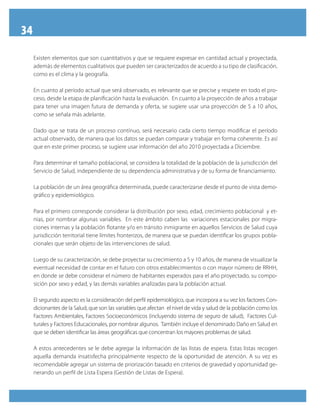34
Existen elementos que son cuantitativos y que se requiere expresar en cantidad actual y proyectada,
además de elementos cualitativos que pueden ser caracterizados de acuerdo a su tipo de clasificación,
como es el clima y la geografía.
En cuanto al período actual que será observado, es relevante que se precise y respete en todo el pro-
ceso, desde la etapa de planificación hasta la evaluación. En cuanto a la proyección de años a trabajar
para tener una imagen futura de demanda y oferta, se sugiere usar una proyección de 5 a 10 años,
como se señala más adelante.
Dado que se trata de un proceso contínuo, será necesario cada cierto tiempo modificar el período
actual observado, de manera que los datos se puedan comparar y trabajar en forma coherente. Es así
que en este primer proceso, se sugiere usar información del año 2010 proyectada a Diciembre.
Para determinar el tamaño poblacional, se considera la totalidad de la población de la jurisdicción del
Servicio de Salud, independiente de su dependencia administrativa y de su forma de financiamiento.
La población de un área geográfica determinada, puede caracterizarse desde el punto de vista demo-
gráfico y epidemiológico.
Para el primero corresponde considerar la distribución por sexo, edad, crecimiento poblacional y et-
nias, por nombrar algunas variables. En este ámbito caben las variaciones estacionales por migra-
ciones internas y la población flotante y/o en tránsito inmigrante en aquellos Servicios de Salud cuya
jurisdicción territorial tiene límites fronterizos, de manera que se puedan identificar los grupos pobla-
cionales que serán objeto de las intervenciones de salud.
Luego de su caracterización, se debe proyectar su crecimiento a 5 y 10 años, de manera de visualizar la
eventual necesidad de contar en el futuro con otros establecimientos o con mayor número de RRHH,
en donde se debe considerar el número de habitantes esperados para el año proyectado, su compo-
sición por sexo y edad, y las demás variables analizadas para la población actual.
El segundo aspecto es la consideración del perfil epidemiológico, que incorpora a su vez los factores Con-
dicionantes de la Salud, que son las variables que afectan el nivel de vida y salud de la población como los
Factores Ambientales, Factores Socioeconómicos (incluyendo sistema de seguro de salud), Factores Cul-
turales y Factores Educacionales, por nombrar algunos. También incluye el denominado Daño en Salud en
que se deben identificar las áreas geográficas que concentran los mayores problemas de salud.
A estos antecedentes se le debe agregar la información de las listas de espera. Estas listas recogen
aquella demanda insatisfecha principalmente respecto de la oportunidad de atención. A su vez es
recomendable agregar un sistema de priorización basado en criterios de gravedad y oportunidad ge-
nerando un perfil de Lista Espera (Gestión de Listas de Espera).
 