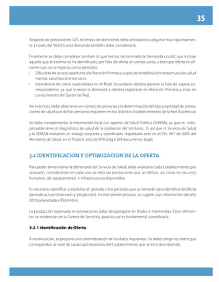 35
Respecto de prestaciones GES, el retraso de atenciones debe anticiparse y seguirse muy rigurosamen-
te a través del SIGGES; esta demanda también debe considerarse.
Finalmente se debe considerar también lo que hemos denominado la “demanda oculta”, que incluye
aquella que el sistema no ha identificado, por falta de oferta en ciertos casos, o bien por oferta insufi-
ciente que no se registra, como ejemplos:
•	 Dificultad de acceso oportuno a la Atención Primaria, cupos de rehabilitación osteomuscular, salud
mental, salud bucal entre otros.
•	 Inexistencia de cierta especialidad en el Nivel Secundario debiera generar la lista de espera co-
rrespondiente, ya que sí existe la demanda y debiera registrarse en Atención Primaria y estar en
conocimiento del Gestor de Red.
Así entonces, debe obtenerse un número de personas y la determinación del tipo y cantidad de presta-
ciones de salud que dichas personas requieren en los distintos Establecimientos de la Red Asistencial.
Se debe complementar la información local con aportes de Salud Pública (SEREMI), ya que es indis-
pensable tener el diagnóstico de salud de la población del territorio. Es así que el Servicio de Salud
y la SEREMI realizarán un trabajo conjunto y coordinado, respaldado esto en el DFL Nº1 de 2005 del
Ministerio de Salud en el Título II, artículo Nº8 (pág 6 del documento legal).
3.2 IDENTIFICACION Y OPTIMIZACION DE LA OFERTA3.2 IDENTIFICACION Y OPTIMIZACION DE LA OFERTA
Para poder dimensionar la oferta total del Servicio de Salud, debe analizarse cada Establecimiento por
separado, considerando en cada uno de ellos las prestaciones que se ofertan, así como los recursos
humanos, de equipamiento e infraestructura disponibles.
Es necesario identificar y explicitar el período o los períodos que se tomarán para identificar la Oferta
(período actual observado y proyección). En este primer proceso, se sugiere usar información del año
2010 proyectada a Diciembre.
La producción expresada en prestaciones debe desagregarse en finales e intermedias. Estos elemen-
tos se evidencian en la Cartera de Servicios, para lo cual es fundamental cuantificarla.
3.2.1 Identificación de Oferta
A continuación, se propone una sistematización de los datos requeridos. Se deben elegir los items que
correspondan al nivel de capacidad resolutiva del Establecimiento que se está describiendo.
 