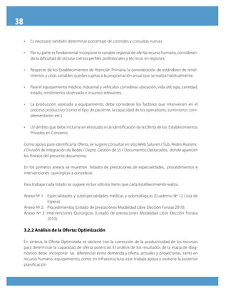 38
•	 Es necesario también determinar porcentaje de controles y consultas nuevas.
•	 Por su parte es fundamental incorporar la variable regional de oferta recurso humano, consideran-
do la dificultad de reclutar ciertos perfiles profesionales y técnicos en regiones.
•	 Respecto de los Establecimientos de Atención Primaria, la consideración de estándares de rendi-
mientos y otras variables quedan sujetas a la programación anual que se realiza habitualmente.
•	 Para el equipamiento médico, industrial y vehículos considerar ubicación, vida útil, tipo, cantidad,
estado, rendimiento observado e insumos relevantes.
•	 La producción asociada a equipamiento, debe considerar los factores que intervienen en el
proceso productivo (como el tipo de paciente, la capacidad de los operadores, suministros com-
plementarios etc.)
•	 Un ámbito que debe incluirse en el estudio es la identificación de la Oferta de los  Establecimientos
Privados en Convenio.
Como apoyo para identificar la Oferta, se sugiere consultar en sitio Web Salunet / Sub. Redes Asistenc.
/ División de Integración de Redes / Depto. Gestión de SS / Documentos Destacados, donde aparecen
los Anexos del presente documento.
En los primeros anexos se muestran listados de prestaciones de especialidades, procedimientos e
intervenciones quirúrgicas a considerar.
Para trabajar cada listado se sugiere incluir sólo los ítems que cada Establecimiento realiza.
Anexo Nº 1: 	 Especialidades y subespecialidades médicas y odontológicas (Cuaderno Nº 12 Lista de
Espera).
Anexo Nº 2: 	 Procedimientos (Listado de prestaciones Modalidad Libre Elección Fonasa 2010).
Anexo Nº 3: Intervenciones Quirúrgicas (Listado de prestaciones Modalidad Libre Elección Fonasa
2010).
3.2.2 Análisis de la Oferta: Optimización
En síntesis, la Oferta Optimizada se obtiene con la corrección de la productividad de los recursos
para determinar la capacidad de oferta potencial. El análisis de los resultados de la etapa de diag-
nóstico debe incorporar las diferencias entre demanda y oferta, actuales y proyectarlas, tanto en
recurso humano, equipamiento, como en infraestructura; este trabajo apoya y sostiene la posterior
planificación.
 