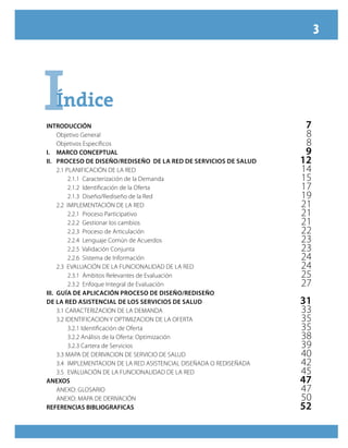 3
IÍndiceÍndice
INTRODUCCIÓN		 7
	 Objetivo General	 8
	 Objetivos Específicos	 8
I.	 MARCO CONCEPTUAL	 9
II. 	 Proceso de Diseño/Rediseño de la Red de Servicios de Salud	 12
	 2.1 PLANIFICACIÓN DE LA RED	 14
		 2.1.1 Caracterización de la Demanda	 15
		 2.1.2 Identificación de la Oferta	 17
		 2.1.3 Diseño/Rediseño de la Red	 19
	 2.2 IMPLEMENTACIÓN DE LA RED	 21
		 2.2.1 Proceso Participativo	 21
		 2.2.2 Gestionar los cambios	 21
		 2.2.3 Proceso de Articulación	 22
		 2.2.4 Lenguaje Común de Acuerdos	 23
		 2.2.5 Validación Conjunta	 23
		 2.2.6 Sistema de Información	 24
	 2.3 EVALUACIÓN DE LA FUNCIONALIDAD DE LA RED	 24
		 2.3.1 Ámbitos Relevantes de Evaluación	 25
		 2.3.2 Enfoque Integral de Evaluación	 27
III. 	Guía de Aplicación Proceso de Diseño/Rediseño
de la Red Asistencial de los Servicios de Salud	 31
	 3.1 CARACTERIZACION DE LA DEMANDA	 33
	 3.2 IDENTIFICACION Y OPTIMIZACION DE LA OFERTA	 35
		 3.2.1 Identificación de Oferta	 35
		 3.2.2 Análisis de la Oferta: Optimización	 38
		 3.2.3 Cartera de Servicios	 39
	 3.3 MAPA DE DERIVACION DE SERVICIO DE SALUD	 40
	 3.4	 IMPLEMENTACION DE LA RED ASISTENCIAL DISEÑADA O REDISEÑADA	 42
	 3.5	 EVALUACIÓN DE LA FUNCIONALIDAD DE LA RED	 45
ANEXOS	 47
	 ANEXO: GLOSARIO	 47
	 ANEXO: MAPA DE DERIVACIÓN	 50
REFERENCIAS BIBLIOGRAFICAS	 52
 