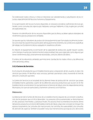 39
Se evidenciarán nodos críticos y si éstos se relacionan con sobredemanda o subutilización de los re-
cursos, especialmente de Recursos Humanos y Equipamiento.
En la optimización del recurso humano disponible, es necesario considerar coeficientes técnicos ge-
nerales, como: consultas de urgencia por habitante, cama por habitante, nº de cirugías por consulta
de especialidad, etc.
Posterior a la identificación de los recursos disponibles para la oferta, se deben aplicar estándares de
rendimiento para las prestaciones señaladas.
Se requiere que los indicadores de producción de equipamiento sean formulados localmente, toman-
do como base las características particulares del equipamiento existente y las condiciones específicas
de trabajo, con fundamento técnico apoyado en estadísticas oficiales.
En relación al equipamiento, la estimación de la capacidad de producción, puede requerir ajustes,
como tiempos muertos por mantenimiento o estacionalidad. Hay casos especiales como algunos que
tienen rendimientos fijos universalmente reconocidos, como los sillones de diálisis.
El análisis de los elementos señalados permitirá tener claridad de los nodos críticos y las diferencias
entre demanda y oferta.
3.2.3 Cartera de Servicios
Es el conjunto de productos que el Establecimiento pone a disposición de los usuarios, es decir, los
servicios que presta. Al identificar estos servicios, permite caracterizar a éste, mostrando el nivel de
atención y resolución que tiene.
La Cartera de Servicios es el resultado de las distintas líneas de producción de servicios que posee
el Establecimiento, generadas a partir de los diferentes procesos productivos que ocurren en él. Por
Establecimiento se entenderán los que pertenecen al Servicio de Salud, como los dependientes de los
Municipios y los que son particulares y mantienen convenios con el Servicio.
Elaboración:
La elaboración de la Cartera de Servicios de un establecimiento requiere de una revisión y clasifica-
ción de los procesos que en él se desarrollan. Los procesos clínico-asistenciales se descomponen
en dos: procesos intermedios y procesos finales. Por proceso final se entiende al resultante último
del proceso productivo al interior del Establecimiento de Salud, y bajo este concepto se incluyen los
egresos hospitalarios, las consultas de nivel primario, las consultas de especialidad y las consultas
de atención de urgencia. También se pueden incluir las intervenciones quirúrgicas y las atenciones
 