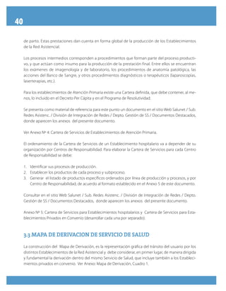 40
de parto. Estas prestaciones dan cuenta en forma global de la producción de los Establecimientos
de la Red Asistencial.
Los procesos intermedios corresponden a procedimientos que forman parte del proceso producti-
vo, y que actúan como insumo para la producción de la prestación final. Entre ellos se encuentran
los exámenes de imagenología y de laboratorio, los procedimientos de anatomía patológica, las
acciones del Banco de Sangre, y otros procedimientos diagnósticos o terapéuticos (laparoscopías,
laserterapias, etc.).
Para los establecimientos de Atención Primaria existe una Cartera definida, que debe contener, al me-
nos, lo incluido en el Decreto Per Cápita y en el Programa de Resolutividad.
Se presenta como material de referencia para este punto un documento en el sitio Web Salunet / Sub.
Redes Asistenc. / División de Integración de Redes / Depto. Gestión de SS / Documentos Destacados,
donde aparecen los anexos del presente documento.
Ver Anexo Nº 4: Cartera de Servicios de Establecimientos de Atención Primaria.
El ordenamiento de la Cartera de Servicios de un Establecimiento hospitalario va a depender de su
organización por Centros de Responsabilidad. Para elaborar la Cartera de Servicios para cada Centro
de Responsabilidad se debe:
1.	 Identificar sus procesos de producción.
2.	 Establecer los productos de cada proceso y subproceso.
3.	 Generar el listado de productos específicos ordenados por línea de producción y procesos, y por
Centro de Responsabilidad, de acuerdo al formato establecido en el Anexo 5 de este documento.
Consultar en el sitio Web Salunet / Sub. Redes Asistenc. / División de Integración de Redes / Depto.
Gestión de SS / Documentos Destacados, donde aparecen los anexos del presente documento.
Anexo Nº 5: Cartera de Servicios para Establecimientos hospitalarios y Cartera de Servicios para Esta-
blecimientos Privados en Convenio (desarrollar cada una por separado).
3.3 MAPA DE DERIVACION DE SERVICIO DE SALUD3.3 MAPA DE DERIVACION DE SERVICIO DE SALUD
La construcción del Mapa de Derivación, es la representación gráfica del tránsito del usuario por los
distintos Establecimientos de la Red Asistencial y debe considerar, en primer lugar, de manera dirigida
y fundamental la derivación dentro del mismo Servicio de Salud, que incluye también a los Estableci-
mientos privados en convenio. Ver Anexo: Mapa de Derivación, Cuadro 1.
 