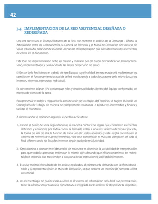 42
3.4	IMPLEMENTACION DE LA RED ASISTENCIAL DISEÑADA O3.4	IMPLEMENTACION DE LA RED ASISTENCIAL DISEÑADA O
REDISEÑADAREDISEÑADA
Una vez construido el Diseño/Rediseño de la Red, que contiene el análisis de la Demanda – Oferta, la
Articulación entre los Componentes, la Cartera de Servicios y el Mapa de Derivación del Servicio de
Salud estudiado, corresponde elaborar un Plan de Implementación que considere todos los elementos
descritos en el documento.
Este Plan de Implementación debe ser creado y realizado por el Equipo de Planificación, Diseño/Redi-
seño, Implementación y Evaluación de las Redes del Servicio de Salud.
El Gestor de la Red liderará el trabajo de este Equipo, cuya finalidad, en esta etapa será implementar los
cambios en el funcionamiento actual de la Red involucrando a todos los actores de la misma (usuarios
internos, externos, intersector, red social).
Es conveniente asignar y/o consensuar roles y responsabilidades dentro del Equipo conformado, de
manera de compartir la tarea.
Para preservar el orden y resguardar la consecución de las etapas del proceso, se sugiere elaborar un
Cronograma de Trabajo, de manera de comprometer resultados o productos intermedios y finales y
facilitar el monitoreo.
A continuación se proponen algunos aspectos a considerar:
1.- Desde el punto de vista organizacional, se necesita contar con reglas que consideren elementos
definidos y conocidos por todos como: la forma de entrar a una red, la forma de circular por ella,
la forma de salir de ella, la función de cada uno etc., estos acuerdos y estas reglas constituyen el
Sistema de Referencia y Contrarreferencia. Vale decir consensuar el Mapa de Derivación de toda la
Red, diferenciando los Establecimientos según grado de resolutividad.
2.- Otro aspecto a abordar en el desarrollo de esta tarea es disminuir la variabilidad de interpretación
para que todas las personas entiendan lo mismo, considerando que el funcionamiento en red es-
tablece procesos que trascienden a cada una de las instituciones y/o Establecimientos.
3.- Es clave mostrar el resultado de los análisis realizados, al contrastar la demanda con la oferta dispo-
nible y su representación en el Mapa de Derivación, lo que debiera ser reconocido por toda la Red
Asistencial.
4.- Un elemento que no puede estar ausente es el Sistema de Información de la Red, que permita man-
tener la información actualizada, consolidada e integrada. De lo anterior se desprende la importan-
 