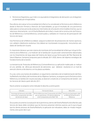 44
3.	 Pertinencia Diagnóstica, que mide si es equivalente el diagnóstico de derivación con el diagnósti-
co planteado por el especialista.
Para efectos de evaluar la funcionalidad de la Red se ha considerado la Pertinencia de la Referencia
desde la Atención Primaria a Atención de Especialidades, ya que el resultado de una pertinencia
adecuada es consecuencia de productos intermedios de articulación entre Establecimientos, que se
relacionan directamente con el Diseño/Rediseño de la Red, a través de la construcción de Protoco-
los de Referencia y Contrarreferencia, consensuados y validados en instancias de participación del
Servicio de Salud.
Esta Pertinencia de la Referencia deberá asegurar la obtención de prestaciones de manera oportuna,
con calidad e idealmente resolutivas. Esto deberá ser monitoreado incorporando instrumentos vali-
dados de Satisfacción Usuaria.
Es importante destacar que este sistema de monitoreo de funcionalidad de la Red que incluye la Per-
tinencia de la Referencia y la medición de la Satisfacción Usuaria están estrechamente relacionados
con los lineamientos de largo plazo del Sistema de Salud, ya que forma parte del Plan Nacional de
Salud (Objetivos Sanitarios) propuesto para la década 2011-2020, dentro del objetivo estratégico de
Fortalecimiento de la Gestión.
La inexistencia de Protocolos de Referencia y Contrarreferencia o su aplicación inadecuada se traduce
en una pérdida de oferta por desviación de atenciones que debieran resolverse en un nivel de
atención distinto al de destino o en los plazos acordados.
A su vez, como una manera de establecer un seguimiento sistemático de la implementación del Dise-
ño/Rediseño de la Red y del monitoreo de los Objetivos Sanitarios, se propone que la Pertinencia de la
Referencia y la Satisfacción Usuaria asociada, se observen a través de un Compromiso de Gestión con
los Servicios de Salud a partir del año 2011.
Para lo anterior se propone como indicador lo descrito a continuación:
Indicador Fórmula de Cálculo Meta 2020
Porcentaje de Pertinencia de la Refe-
rencia entre Componentes de la Red
de Servicios de Salud
(Nº de referencias entre Componentes de la Red
que son pertinentes / Nº total de referencias
entre Componentes de la Red) *100
Servicios de Salud logran sobre
un 85% de Pertinencia de la
Referencia
De acuerdo a lo anterior, la evaluación de la pertinencia, dentro del Diseño/Rediseño de la Red de cada
Servicio de Salud, debe considerar que, los Servicios presentan distintos avances, por lo que al igual
que los demás procesos de Diseño/Rediseño, la aplicación de indicadores, debe ser mirado integral-
mente, esto quiere decir que:
 