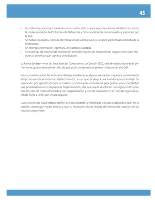 45
•	 Se midan los procesos o resultados intermedios críticos para lograr resultados satisfactorios, como
la implementación de Protocolos de Referencia y Contrarreferencia consensuados y validados por
la Red.
•	 Se midan resultados, como la identificación de la línea base y el avance porcentual sostenido de la
Pertinencia.
•	 Se obtenga información, oportuna, de calidad y validada.
•	 Se disponga de sistemas de recolección sencillos y fáciles de implementar, cuyos costos sean  me-
nores al beneficio que significa la evaluación.
La forma de determinar la Línea Base del Compromiso de Gestión (CG), será el registro durante el pri-
mer corte, que en este primer año de aplicación comprende el primer trimestre del año 2011.
Para la conformación del Indicador debiera establecerse alguna prestación trazadora considerando
el tipo de referencia entre los Establecimientos, es así que, se elegirá una trazadora para cada tipo de
resolución, por ejemplo, debiera considerarse la demanda ambulatoria para graficar una especialidad
que prioritariamente no requiera de hospitalización, otra que sea de resolución quirúrgica sin hospita-
lización, otra de resolución médica con hospitalización y otra de resolución en el nivel de urgencia (ej.
Desde SAPU a UEH), por señalar algunas.
Cada Servicio de Salud deberá definir las Especialidades y Patologías o Grupo Diagnóstico que, en lo
posible, constituyan nodos críticos y que su resolución sea de resorte del Servicio de Salud y con los
recursos disponibles.
 