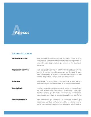 AAnexos
ANEXO: GLOSARIOANEXO: GLOSARIO
Cartera de Servicios:	 es el resultado de las distintas líneas de producción de servicios
que posee el Establecimiento o la Red, generadas a partir de los
diferentes procesos productivos que ocurren en el o los estable-
cimientos.
Capacidad Resolutiva:	 es la capacidad que tiene un establecimiento de Salud para res-
ponder de manera integral y oportuna a una demanda de aten-
ción, dependiendo de la oferta optimizada y entregando los ele-
mentos diagnósticos y terapéuticos que correspondan.
Cobertura:	 es la proporción de personas con necesidades de servicios, que reci-
ben atención para tales necesidades, en un tiempo determinado.
Complejidad:	 se refiere al tipo de interacciones que se producen en los diferen-
tes tipos de atenciones de acuerdo a los énfasis y a los actores.
Eso lleva a tener que desarrollar herramientas y competencias
específicas según el tipo de complejidades a las que se enfrente.
Complejidad Social:	 es la complejidad que caracteriza a las sociedades humanas, que
se concreta cuando el ser humano modifica su entorno, a menu-
do de manera profunda, creando un ecosistema social humano.
 
