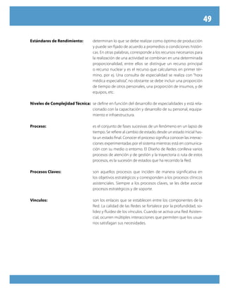 49
Estándares de Rendimiento:	 determinan lo que se debe realizar como óptimo de producción
y puede ser fijado de acuerdo a promedios o condiciones históri-
cas. En otras palabras, corresponde a los recursos necesarios para
la realización de una actividad se combinan en una determinada
proporcionalidad, entre ellos se distingue un recurso principal
o recurso nuclear y es el recurso que calculamos en primer tér-
mino, por ej. Una consulta de especialidad se realiza con “hora
médica especialista”, no obstante se debe incluir una proporción
de tiempo de otros personales, una proporción de insumos, y de
equipos, etc.
Niveles de Complejidad Técnica:	 se define en función del desarrollo de especialidades y está rela-
cionado con la capacitación y desarrollo de su personal, equipa-
miento e infraestructura.
Proceso:	 es el conjunto de fases sucesivas de un fenómeno en un lapso de
tiempo. Se refiere al cambio de estado, desde un estado inicial has-
ta un estado final. Conocer el proceso significa conocer las interac-
ciones experimentadas por el sistema mientras está en comunica-
ción con su medio o entorno. El Diseño de Redes conlleva varios
procesos de atención y de gestión y la trayectoria o ruta de estos
procesos, es la sucesión de estados que ha recorrido la Red.
Procesos Claves:	 son aquellos procesos que inciden de manera significativa en
los objetivos estratégicos y corresponden a los procesos clínicos
asistenciales. Siempre a los procesos claves, se les debe asociar
procesos estratégicos y de soporte.
Vínculos:	 son los enlaces que se establecen entre los componentes de la
Red. La calidad de las Redes se fortalece por la profundidad, so-
lidez y fluidez de los vínculos. Cuando se activa una Red Asisten-
cial, ocurren múltiples interacciones que permiten que los usua-
rios satisfagan sus necesidades.
 