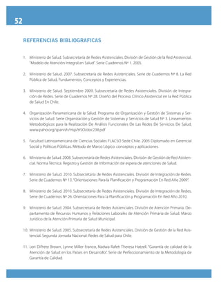 52
REFERENCIAS BIBLIOGRAFICAS
1.	 Ministerio de Salud. Subsecretaría de Redes Asistenciales. División de Gestión de la Red Asistencial.
“Modelo de Atención Integral en Salud”. Serie Cuadernos Nº 1. 2005.
2.	 Ministerio de Salud. 2007. Subsecretaría de Redes Asistenciales. Serie de Cuadernos Nº 8. La Red
Pública de Salud, Fundamentos, Conceptos y Experiencias.
3.	 Ministerio de Salud. Septiembre 2009. Subsecretaría de Redes Asistenciales. División de Integra-
ción de Redes. Serie de Cuadernos Nº 28. Diseño del Proceso Clínico Asistencial en la Red Pública
de Salud En Chile.
4.	 Organización Panamericana de la Salud. Programa de Organización y Gestión de Sistemas y Ser-
vicios de Salud. Serie Organización y Gestión de Sistemas y Servicios de Salud Nº 3. Lineamientos
Metodológicos para la Realización De Análisis Funcionales De Las Redes De Servicios De Salud.
www.paho.org/spanish/Hsp/HSO/doc238.pdf
5.	 Facultad Latinoamericana de Ciencias Sociales FLACSO Sede Chile. 2005 Diplomado en Gerencial
Social y Políticas Públicas. Método de Marco Lógico: conceptos y aplicaciones.
6.	 Ministerio de Salud. 2008. Subsecretaría de Redes Asistenciales. División de Gestión de Red Asisten-
cial. Norma Técnica: Registro y Gestión de Información de espera de atenciones de Salud.
7.	 Ministerio de Salud. 2010. Subsecretaría de Redes Asistenciales. División de Integración de Redes.
Serie de Cuadernos Nº 13. “Orientaciones Para la Planificación y Programación En Red Año 2009”.
8.	 Ministerio de Salud. 2010. Subsecretaría de Redes Asistenciales. División de Integración de Redes.
Serie de Cuadernos Nº 26. Orientaciones Para la Planificación y Programación En Red Año 2010.
9.	 Ministerio de Salud. 2004. Subsecretaría de Redes Asistenciales. División de Atención Primaria. De-
partamento de Recursos Humanos y Relaciones Laborales de Atención Primaria de Salud. Marco
Jurídico de la Atención Primaria de Salud Municipal.
10.	Ministerio de Salud. 2005. Subsecretaría de Redes Asistenciales. División de Gestión de la Red Asis-
tencial. Segunda Jornada Nacional: Redes de Salud para Chile.
11.	Lori DiPrete Brown, Lynne Miller Franco, Nadwa Rafeh Theresa Hatzell. “Garantía de calidad de la
Atención de Salud en los Países en Desarrollo”. Serie de Perfeccionamiento de la Metodología de
Garantía de Calidad.
 