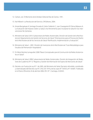 53
12.	Carlson, Jan. El Momento de la Verdad. Editorial Díaz de Santos. 1991.
13.	Karl Albrech. La Revolución del Servicio. 3R Editores, 2004.
14.	Amaia Bacigalupe A, Santiago Esnaola A, Carlos Calderón C, Juan Zuazagoitia B Y Elena Aldasoro A.
La Evaluación del Impacto Sobre La Salud: Una Herramienta para incorporar la Salud En las inter-
venciones No Sanitarias.
15.	Ministerio de Salud. 2010. Subsecretaria de Redes Asistenciales. División de Gestión de la Red Asis-
tencial. Departamento de Gestión de Servicios de Salud. “Orientaciones para el Proceso de Diseño
de la Red Asistencial de los Servicios de Salud: Planificación, Implementación y Evaluación”.
16.	Ministerio de Salud – 2001. División de Inversiones de la Red Asistencial. “Guía Metodológica para
Estudios de Preinversión Hospitalaria”.
17.	Dr. Mario Ramírez Larraguibel. 2008.“Bases Conceptuales para la Construcción de Redes Asistencia-
les en Salud”.
18.	Ministerio de Salud. 2008. Subsecretaría de Redes Asistenciales. División de Integración de Redes.
Serie de Cuadernos Nº 12: “Registro y Gestión de Información de Espera de Atenciones de Salud”.
19.	Decreto con Fuerza de Ley N° 1 de 2005, del Ministerio de Salud. fija texto refundido, coordinado
y sistematizado del Decreto Ley N° 2.763, DE 1979 y de las Leyes N° 18.933 y N° 18.4691. Publicado
en el Diario Oficial de 24 de abril de 2006. DFL N° 1, Santiago, 23.09.05.
 