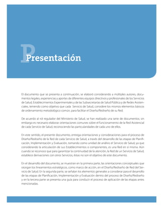 PPresentación
El documento que se presenta a continuación, se elaboró considerando a múltiples autores, docu-
mentos legales, experiencias y aportes de diferentes equipos directivos y profesionales de los Servicios
de Salud, Establecimientos Experimentales y de las Subsecretarías de Salud Pública y de Redes Asisten-
ciales, teniendo como objetivo que cada Servicio de Salud, considere los mismos elementos básicos
de ordenamiento metodológico común, para facilitar el Diseño/Rediseño de su Red.
De acuerdo al rol regulador del Ministerio de Salud, se han realizado una serie de documentos; sin
embargo es necesario elaborar orientaciones comunes sobre el funcionamiento de la Red Asistencial
de cada Servicio de Salud, reconociendo las particularidades de cada uno de ellos.
En este sentido, el presente documento, entrega orientaciones y consideraciones para el proceso de
Diseño/Rediseño de la Red de cada Servicio de Salud, a través del desarrollo de las etapas de Planifi-
cación, Implementación y Evaluación, tomando como unidad de análisis el Servicio de Salud, ya que
considerando la articulación de sus Establecimientos o componentes, es una Red en sí misma. Aún
cuando se reconoce que para garantizar la continuidad de la atención, la Red de un Servicio de Salud,
establece derivaciones con otros Servicios, éstas no son el objetivo de este documento.
En el desarrollo del documento, se muestran en la primera parte, las orientaciones conceptuales que
otorgan los lineamientos estratégicos, como marco de acción, en el Diseño/Rediseño de Red del Ser-
vicio de Salud. En la segunda parte, se señalan los elementos generales a considerar para el desarrollo
de las etapas de Planificación, Implementación y Evaluación dentro del proceso de Diseño/Rediseño
y en la tercera parte se presenta una guía para conducir el proceso de aplicación de las etapas antes
mencionadas.
 
