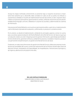 6
Aunque las etapas nombradas anteriormente, se presentan bajo un esquema secuencial, es impor-
tante tener presente que su desarrollo, debe considerar en cada una de sus partes, los atributos o
características señaladas en la parte de implementación de este documento, es decir, requieren desa-
rrollarse con procesos participativos, gestionando los cambios, utilizando mecanismos de articulación,
estableciendo lenguajes comunes, validando en conjunto los acuerdos y determinando los sistemas
de información.
Este proceso de Diseño/Rediseño, se encuentra en permanente análisis, a partir de su implementación
y de la información derivada de la evaluación, conformando un proceso en constante revisión.
Por lo anterior, se aborda la Implementación, señalando los principales aspectos a tomar en cuenta,
para una exitosa operacionalización del Diseño/Rediseño de la Red del Servicio de Salud, al igual que
su Evaluación, desde una visión integral que permita generar información y aprendizaje para fortalecer
la toma de decisiones, garantizar la eficacia y calidad de los procesos, resultados e impactos y producir
una permanente retroalimentación a la gestión de la Red del Servicio de Salud.
Finalmente, en todas estas dimensiones de gestión de la Red del Servicio, debe estar presente la satis-
facción de necesidades del usuario, a través del mejoramiento de los Procesos Asistenciales Claves de
Atención Primaria, Ambulatorios de Especialidades, de Hospitalización, Intervenciones Quirúrgicas y
de Urgencia, además de la articulación entre ellos.
DR. LUIS CASTILLO FUENZALIDA
SUBSECRETARIO DE REDES ASISTENCIALES
MINISTERIO DE SALUD
 