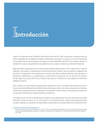 IIntroducción
Según los lineamientos de la Reforma del Sistema de Salud en Chile, la provisión de prestaciones de
salud a la población, se organiza en Redes Asistenciales, que basan su accionar en el funcionamiento
y articulación de sus componentes, para lograr la continuidad de la atención, con impacto sanitario y
satisfacción usuaria, resguardando la equidad, el acceso, la oportunidad y la protección financiera.
Bajo esta lógica organizacional, la Subsecretaría de Redes Asistenciales está a cargo de las materias
relativas a articulación y desarrollo de la Red Asistencial del Sistema para la atención integral de las
personas y la regulación de la prestación de acciones de salud, mediante políticas, normas, planes y
programas, velando por su cumplimiento y coordinando su ejecución por los Servicios de Salud y
demás organismos que conforman el Sistema, para permitir satisfacer las necesidades de salud de la
población usuaria1
.
Para cumplir con este desafío de organización eficiente en Red, es fundamental la existencia de un
Proceso de Diseño/Rediseño de la Red Asistencial de cada Servicio de Salud, actualizando el ordena-
miento de sus componentes y su interacción, visualizando nodos críticos y anticipando su resolución,
a través de la Planificación, Implementación y Evaluación.
A medida que se ha ido consolidando la instalación de la reforma, los Servicios de Salud, han tenido
diferentes niveles de avance en su constitución como Red Asistencial, evidenciando logros parciales
o totales. Además, la instalación de estas Redes se desarrolla en contextos dinámicos, de distintos ám-
1	 Ministerio de Salud. Ley 19937.“Modifica el DL 2.763, DE 1979, con la finalidad de Establecer una nueva Concepción de la Autoridad
Sanitaria, distintas Modalidades de Gestión y Fortalecer la Participación Ciudadana. Art. 8. Publicada el 24.02.2004 y Promulgada el
30.01.2004.
 