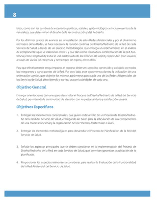 8
bitos, como son los cambios de escenarios políticos, sociales, epidemiológicos e incluso eventos de la
naturaleza, que determinan el desafío de la reconstrucción y del Rediseño.
Por los distintos grados de avances en la instalación de estas Redes Asistenciales y por el dinamismo
intrínseco de las Redes, se hace necesaria la revisión continua del Diseño/Rediseño de la Red de cada
Servicio de Salud, a través de un proceso metodológico, que entrega un ordenamiento en el análisis
de componentes que se relacionan entre sí y que dan como resultado la conformación de la Red Asis-
tencial, con el objetivo de evitar el uso inadecuado de los recursos de la Red y repercutan en el usuario,
a través de vacíos de cobertura y de tiempos de espera, entre otros.
Para que efectivamente tenga impacto, el proceso debe ser conocido, construido y validado por todos
los integrantes y participantes de la Red. Por otro lado, este documento plantea la utilización de una
orientación común, que objetive los mismos parámetros para cada una de las Redes Asistenciales de
los Servicios de Salud, describiendo a su vez, las particularidades de cada una.
Objetivo GeneralObjetivo General
Entregar orientaciones comunes para desarrollar el Proceso de Diseño/Rediseño de la Red del Servicio
de Salud, permitiendo la continuidad de atención con impacto sanitario y satisfacción usuaria.
Objetivos EspecíficosObjetivos Específicos
1.	 Entregar los lineamientos conceptuales, que guíen el desarrollo de un Proceso de Diseño/Redise-
ño de la Red del Servicio de Salud, entregando las bases para la articulación de sus componentes
de una manera funcional y la organización de los Procesos Asistenciales Claves.
2.	 Entregar los elementos metodológicos para desarrollar el Proceso de Planificación de la Red del
Servicio de Salud.
3.	 Señalar los aspectos principales que se deben considerar en la Implementación del Proceso de
Diseño/Rediseño de la Red, en cada Servicio de Salud, que permitan garantizar la aplicación de lo
planificado.
4.	 Proporcionar los aspectos relevantes a considerar, para realizar la Evaluación de la Funcionalidad
de la Red Asistencial del Servicio de Salud.
 
