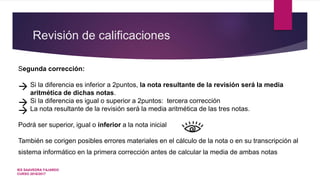 Revisión de calificaciones
Segunda corrección:
 Si la diferencia es inferior a 2puntos, la nota resultante de la revisión será la media
aritmética de dichas notas.
 Si la diferencia es igual o superior a 2puntos: tercera corrección
 La nota resultante de la revisión será la media aritmética de las tres notas.
Podrá ser superior, igual o inferior a la nota inicial
También se corigen posibles errores materiales en el cálculo de la nota o en su transcripción al
sistema informático en la primera corrección antes de calcular la media de ambas notas
IES SAAVEDRA FAJARDO
CURSO 2016/2017
 