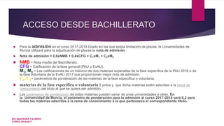 ACCESO DESDE BACHILLERATO
 Para la admisión en el curso 2017-2018 Grado en las que exista limitación de plazas, la Universidades de
Murcia utilizará para la adjudicación de plazas la nota de admisión :
 Nota de admisión = 0,6xNMB + 0,4xCFG + C1xM1 + C2xM2
 NMB = Nota media del Bachillerato.
CFG = Calificación de la fase general (PAU o EvAU).
M1, M2 = Las calificaciones de un máximo de dos materias superadas de la fase específica de la PAU 2016 o de
la fase voluntaria de la EvAU 2017 que proporcionen mejor nota de admisión.
C1, C2= parámetros de ponderación de las materias de la fase específica o voluntaria.
 materias de la fase específica o voluntaria 5 pntos y que dicha materias estén adscritas a la rama de
conocimiento del título al que se quiera ser admitido.
 Los parámetros de ponderación de estas materias pueden variar de unas universidades a otras. En
la Universidad de Murcia, el parámetro de ponderación para la admisión al curso 2017-2018 será 0,2 para
todas las materias adscritas a la rama de conocimiento a la que pertenezca el correspondiente título.
IES SAAVEDRA FAJARDO
CURSO 2016/2017
 