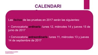 CALENDARI
O
Las fechas de las pruebas en 2017 serán las siguientes:
• Convocatoria ordinaria: lunes 12, miércoles 14 y jueves 15 de
junio de 2017
• Convocatoria extraordinaria: lunes 11, miércoles 13 y jueves
14 de septiembre de 2017
IES SAAVEDRA FAJARDO
CURSO 2016/2017
 