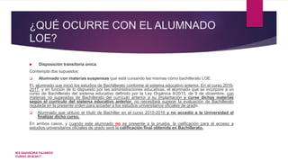 ¿QUÉ OCURRE CON EL ALUMNADO
LOE?
 Disposición transitoria única.
Contempla dos supuestos:
 Alumnado con materias suspensas que está cursando las mismas cómo bachillerato LOE.
EL alumnado que inició los estudios de Bachillerato conforme al sistema educativo anterior. En el curso 2016-
2017, y en función de lo dispuesto por las administraciones educativas, el alumnado que se incorpore a un
curso de Bachillerato del sistema educativo definido por la Ley Orgánica 8/2013, de 9 de diciembre, con
materias no superadas de Bachillerato del currículo anterior a su implantación y curse dichas materias
según el currículo del sistema educativo anterior, no necesitará superar la evaluación de Bachillerato
regulada en la presente orden para acceder a los estudios universitarios oficiales de grado.
 Alumnado que obtuvo el título de Bachiller en el curso 2015-2016 y no accedió a la Universidad al
finalizar dicho curso.
En ambos casos, y cuando este alumnado no se presente a la prueba, la calificación para el acceso a
estudios universitarios oficiales de grado será la calificación final obtenida en Bachillerato.
IES SAAVEDRA FAJARDO
CURSO 2016/2017
 