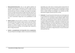 Documento de trabajo. Marzo 2014
c. Motivación/interés/incentivo. Esto no solo significa planificar las
actividades para generar la motivación, el interés o algún incentivo.
Además, supone redefinir el rol del docente a lo largo de todo el
proceso para que el interés no decaiga y que ninguno se desengan-
che de la actividad, desmotivado por alguna dificultad. Mantener en
alto la motivación o el interés por la tarea, le exige al docente poner
mucha atención a los aciertos y errores de los estudiantes, para que
su acción incentivadora tenga base en las posibilidades de cada
uno.
d. Saberes previos. Hay que prever el momento y la estrategia más
adecuada tanto para recuperar saberes previos como para utilizar-
los en el diseño o rediseño de la clase. Para esto hay que prever
asimismo un medio de registro de las ideas, valoraciones y expe-
riencias previas de los alumnos, a fin de poder hacer referencia a
ellas a lo largo del proceso.
e. Gestión y acompañamiento del desarrollo de las competencias.
Hay que anticipar las estrategias a utilizar en el proceso de enseñanza
aprendizaje; pero sobre todo es necesario generar interacciones de
calidad que faciliten el aprendizaje en todos los estudiantes y que ga-
ranticen formas de apoyo a los estudiantes con dificultades. De igual
forma, se deben anticipar las estrategias y los momentos de retro-
alimentación al grupo, durante el proceso y al final.
f. Evaluación. El recojo frecuente de información acerca del progreso de
los aprendizajes de los estudiantes es lo que hará que la programación
cumpla con sus tres características básicas (flexible, abierta, cíclica).
Este recojo es considerado por muchos un elemento clave para produ-
cir mayores logros de aprendizaje. Por otro lado, hay que prever las es-
trategias de evaluación formativa y certificadora o sumativa para cada
aprendizaje programado. Esta última debe basarse en buenas descrip-
ciones de los desempeños esperados, a fin de que las calificaciones
puedan estar sustentadas en evidencias objetivas del progreso de los
estudiantes, recolectadas a lo largo del proceso. Hay que tomar previ-
siones para hacer eso.
 