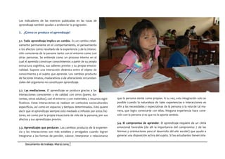 Documento de trabajo. Marzo 2014
Los indicadores de las matrices publicadas en las rutas de
aprendizaje también ayudan a evidenciar la progresión.
3. ¿Cómo se produce el aprendizaje?
3.1. Todo aprendizaje implica un cambio. Es un cambio relati-
vamente permanente en el comportamiento, el pensamiento
o los afectos como resultado de la experiencia y de la interac-
ción consciente de la persona tanto con el entorno como con
otras personas. Se entiende como un proceso interno en el
cual el aprendiz construye conocimientos a partir de su propia
estructura cognitiva, sus saberes previos y su propia emocio-
nalidad. Supone una interacción dinámica entre el objeto de
conocimiento y el sujeto que aprende. Los cambios producto
de factores innatos, madurativos o de alteraciones circunstan-
ciales del organismo no constituyen aprendizaje.
3.2. Las mediaciones. El aprendizaje se produce gracias a las
interacciones conscientes y de calidad con otros (pares, do-
centes, otros adultos), con el entorno y con materiales, y recursos signi-
ficativos. Estas interacciones se realizan en contextos socioculturales
específicos, así como en espacios y tiempos determinados. Esto quiere
decir que el aprendizaje siempre está mediado e influido por estos fac-
tores, así como por la propia trayectoria de vida de la persona, por sus
afectos y sus aprendizajes previos.
3.3. Aprendizajes que perduran. Los cambios producto de la experien-
cia y las interacciones son más estables y arraigados cuando logran
integrarse a las formas de percibir, valorar, interpretar o relacionarse
que la persona siente como propias. A su vez, esta integración solo es
posible cuando la naturaleza de tales experiencias e interacciones es
afín a las necesidades y expectativas de la persona o la reta de tal ma-
nera, que logra conectarse con ellas. Ninguna experiencia hace cone-
xión con la persona si es que no le aporta sentido.
3.4. El compromiso de aprender. El aprendizaje requiere de un clima
emocional favorable (de allí la importancia del compromiso 7 de las
Normas y orientaciones para el desarrollo del año escolar) que ayuda a
generar una disposición activa del sujeto. Si los estudiantes tienen inte-
 