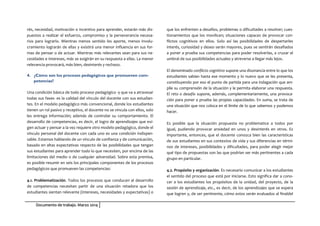 Documento de trabajo. Marzo 2014
rés, necesidad, motivación o incentivo para aprender, estarán más dis-
puestos a realizar el esfuerzo, compromiso y la perseverancia necesa-
rios para lograrlo. Mientras menos sentido les aporte, menos involu-
cramiento lograrán de ellas y existirá una menor influencia en sus for-
mas de pensar o de actuar. Mientras más relevantes sean para sus ne-
cesidades e intereses, más se exigirán en su respuesta a ellas. La menor
relevancia provocará, más bien, desinterés y rechazo.
4. ¿Cómo son los procesos pedagógicos que promueven com-
petencias?
Una condición básica de todo proceso pedagógico -y que va a atravesar
todas sus fases- es la calidad del vínculo del docente con sus estudian-
tes. En el modelo pedagógico más convencional, donde los estudiantes
tienen un rol pasivo y receptivo, el docente no se vincula con ellos, solo
les entrega información; además de controlar su comportamiento. El
desarrollo de competencias, es decir, el logro de aprendizajes que exi-
gen actuar y pensar a la vez requiere otro modelo pedagógico, donde el
vínculo personal del docente con cada uno es una condición indispen-
sable. Estamos hablando de un vínculo de confianza y de comunicación,
basado en altas expectativas respecto de las posibilidades que tengan
sus estudiantes para aprender todo lo que necesiten, por encima de las
limitaciones del medio o de cualquier adversidad. Sobre esta premisa,
es posible resumir en seis los principales componentes de los procesos
pedagógicos que promueven las competencias:
4.1. Problematización. Todos los procesos que conducen al desarrollo
de competencias necesitan partir de una situación retadora que los
estudiantes sientan relevante (intereses, necesidades y expectativas) o
que los enfrenten a desafíos, problemas o dificultades a resolver; cues-
tionamientos que los movilicen; situaciones capaces de provocar con-
flictos cognitivos en ellos. Solo así las posibilidades de despertarles
interés, curiosidad y deseo serán mayores, pues se sentirán desafiados
a poner a prueba sus competencias para poder resolverlas, a cruzar el
umbral de sus posibilidades actuales y atreverse a llegar más lejos.
El denominado conflicto cognitivo supone una disonancia entre lo que los
estudiantes sabían hasta ese momento y lo nuevo que se les presenta,
constituyendo por eso el punto de partida para una indagación que am-
plíe su comprensión de la situación y le permita elaborar una respuesta.
El reto o desafío supone, además, complementariamente, una provoca-
ción para poner a prueba las propias capacidades. En suma, se trata de
una situación que nos coloca en el límite de lo que sabemos y podemos
hacer.
Es posible que la situación propuesta no problematice a todos por
igual, pudiendo provocar ansiedad en unos y desinterés en otros. Es
importante, entonces, que el docente conozca bien las características
de sus estudiantes en sus contextos de vida y sus diferencias en térmi-
nos de intereses, posibilidades y dificultades, para poder elegir mejor
qué tipo de propuestas son las que podrían ser más pertinentes a cada
grupo en particular.
4.2. Propósito y organización. Es necesario comunicar a los estudiantes
el sentido del proceso que está por iniciarse. Esto significa dar a cono-
cer a los estudiantes los propósitos de la unidad, del proyecto, de la
sesión de aprendizaje, etc., es decir, de los aprendizajes que se espera
que logren y, de ser pertinente, cómo estos serán evaluados al finaldel
 
